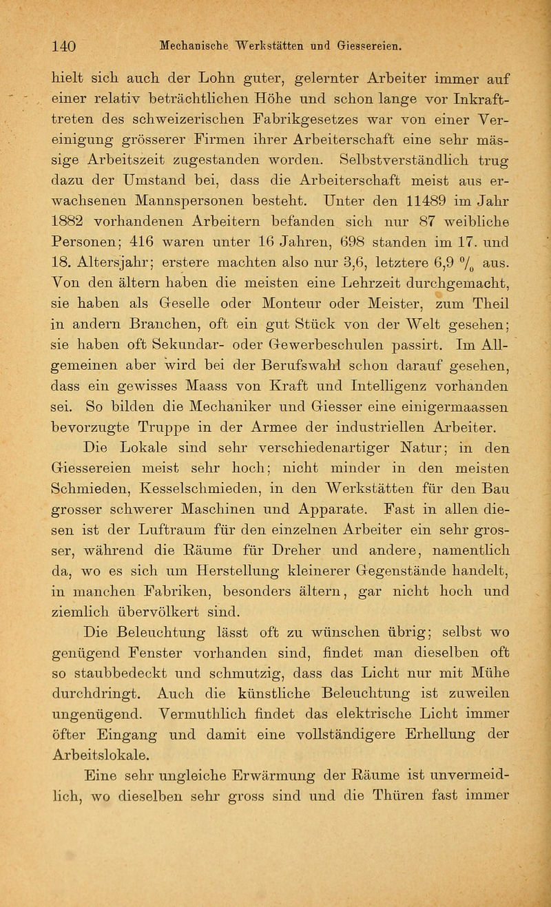 hielt sich auch der Lohn guter, gelernter Arbeiter immer auf einer relativ beträchtlichen Höhe und schon lange vor Inkraft- treten des schweizerischen Fabrikgesetzes war von einer Ver- einigung grösserer Firmen ihrer Arbeiterschaft eine sehr mas- sige Arbeitszeit zugestanden worden. Selbstverständlich trug dazu der Umstand bei, dass die Arbeiterschaft meist aus er- wachsenen Mannspersonen besteht. Unter den 11489 im Jahr 1882 vorhandenen Arbeitern befanden sich nur 87 weibliche Personen; 416 waren unter 16 Jahren, 698 standen im 17. und 18. Altersjahr; erstere machten also nur 3,6, letztere 6,9 7o ^^s. Von den altern haben die meisten eine Lehrzeit durchgemacht, sie haben als G-eselle oder Monteur oder Meister, zum Theil in andern Branchen, oft ein gut Stück von der Welt gesehen; sie haben oft Sekundär- oder G-ewerbeschulen passirt. Im All- gemeinen aber wird bei der Berufswahl schon darauf gesehen, dass ein gewisses Maass von Kraft und Intelligenz vorhanden sei. So bilden die Mechaniker und Griesser eine einigermaassen bevorzugte Truppe in der Armee der industriellen Arbeiter. Die Lokale sind sehr verschiedenartiger Natur; in den Giessereien meist sehr hoch; nicht minder in den meisten Schmieden, Kesselschmieden, in den Werkstätten für den Bau grosser schwerer Maschinen und Apparate. Fast in allen die- sen ist der Luftraum für den einzelnen Arbeiter ein sehr gros- ser, während die Räume für Dreher und andere, namentlich da, wo es sich um Herstellung kleinerer Gregenstände handelt, in manchen Fabriken, besonders altern, gar nicht hoch und ziemlich übervölkert sind. Die Beleuchtung lässt oft zu wünschen übrig; selbst wo genügend Fenster vorhanden sind, findet man dieselben oft so staubbedeckt und schmutzig, dass das Licht nur mit Mühe durchdringt. Auch die künstliche Beleuchtung ist zuweilen ungenügend. Vermuthlich findet das elektrische Licht immer öfter Eingang und damit eine vollständigere Erhellung der Arbeitslokale. Eine sehr ungleiche Erwärmung der Räume ist unvermeid- lich, wo dieselben sehr gross sind und die Thüren fast immer