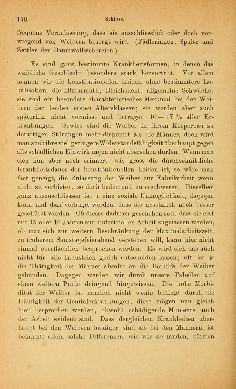 frequenz Veranlassung, dass sie ausschliesslicli oder doch, vor- wiegend von Weibern besorgt wird. (Fädlerinnen; Spuler und Zettler der Baum Wollwebereien.) Es sind ganz bestimmte Krankheitsformen, in denen das weibliche Gleschlecht besonders stark hervortritt. Vor allem nennen wir die konstitutionellen Leiden ohne bestimmtere Lo- kalisation, die Blutarmuth, Bleichsucht, allgemeine Schwäche; sie sind ein besonders charakteristisches Merkmal bei den Wei- bern der beiden ersten Altersklassen; sie werden aber auch, späterhin nicht vermisst und betragen 10^ 17 7o Siller Er- krankungen. Gewiss sind die Weiber in ihrem Körperbau zu derartigen Störungen mehr disponirt als die Männer, doch wird man auch ihre viel geringere Widerstandsfähigkeit überhaupt gegen alle schädlichen Einwirkungen nicht übersehen dürfen. Wenn man sich nun aber noch erinnert, wie gross die durchschnittliche Krankheitsdauer der konstitutionellen Leiden ist, so wäre man fast geneigt, die Zulassung der Weiber zur Fabrikarbeit wenn nicht zu verbieten, so doch bedeutend zu erschweren. Dieselben ganz auszuschliessen ist ja eine soziale Unmöglichkeit, dagegen kann und darf verlangt werden, dass sie gesetzlich noch besser geschützt werden. Ob dieses dadurch geschehen soll, dass sie erst mit 15 oder 16 Jahren zur industriellen Arbeit zugelassen werden, ob man sich zur weitern Beschränkung der Maximalarbeitszeit, zu früherem Samstagsfeierabend verstehen will, kann hier nicht einmal oberflächlich besprochen werden. Es wird sich das auch nicht für alle Industrien gleich entscheiden lassen; oft ist ja die Thätigkeit der Männer absolut an die Beihilfe der Weiber gebunden. Dagegen werden wir durch unsere Tabellen auf einen weitern Punkt dringend hingewiesen. Die hohe Morbi- dität der Weiber ist nämlich nicht wenig bedingt durch die Häufigkeit der Genitalerkrankungen; diese mögen nun gleich hier besprochen werden, obwohl schädigende Momente auch der Arbeit evident sind. Dass dergleichen Krankheiten über- haupt bei den Weibern häufiger sind als bei den Männern, ist bekannt; allein solche Differenzen, wie wir sie fanden, dürften