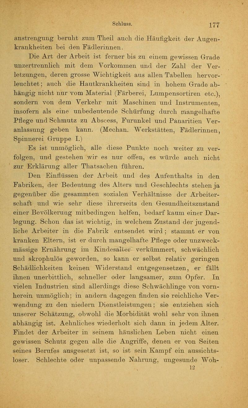 anstrengimg beruht zum Tlieil auch die Häufigkeit der Augen- krankheiten bei den Fädlerinnen. Die Art der Arbeit ist ferner bis zu einem gewissen Grade unzertrennhch mit dem Vorkommen und der Zahl der Ver- letzungen, deren grosse Wichtigkeit aus allen Tabellen hervor- leuchtet ; auch die Hautkrankheiten sind in hohem Grade ab- hängig nicht nur vom Material (Färberei, Lumpensortiren etc.), sondern von dem Verkehr- mit Maschinen und Instrumenten, insofern als eine unbedeutende Schürfung durch mangelhafte Pflege und Schmutz zu Abscess, Furunkel und Panaritien Ver- anlassung geben kann, (Mechan. Werkstätten, Fädlerinnen, Spinnerei Gruppe I.) Es ist unmöglich, alle diese Punkte noch weiter zu ver- folgen, und gestehen wir es nur offen, es würde auch nicht zur Erklärung aller Thatsachen führen. Den Einflüssen der Arbeit und des Aufenthalts in den Fabriken, der Bedeutung des Alters und Geschlechts stehen ja gegenüber die gesammten sozialen Verhältnisse der Arbeiter- schaft und wie sehr diese ihrerseits den Gesundheitszustand einer Bevölkerung mitbedingen helfen, bedarf kaum einer Dar- legung. Schon das ist wichtig, in welchem Zustand der jugend- liche Arbeiter in die Fabrik entsendet wird ; stammt er von kranken Eltern, ist er durch mangelhafte Pflege oder unzweck- mässige Ernährung im Kindesaiüer verkümmert, schwächlich und skrophulös geworden, so kann er selbst relativ geringen Schädlichkeiten keinen Widerstand entgegensetzen, er fällt ihnen unerbittlich, schneller oder langsamer, zum Opfer. In vielen Industrien sind allerdings diese Schwächlinge von vorn- herein unmöglich; in andern dagegen finden sie reichliche Ver- wendung zu den niedern Dienstleistungen; sie entziehen sich unserer Schätzung, obwohl die Morbidität wohl sehr von ihnen abhängig ist. Aehnliches wiederholt sich dann in jedem Alter. Findet der Arbeiter in seinem häuslichen Leben nicht einen gewissen Schutz gegen alle die Angriffe, denen er von Seiten seines Berufes ausgesetzt ist, so ist sein Kampf ein aussichts- loser. Schlechte oder unpassende Nahrung, ungesunde Woh- 12