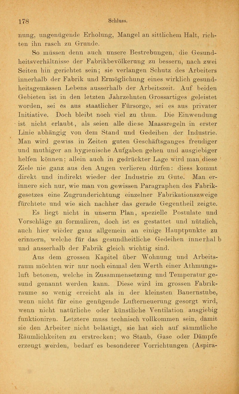 iiuiig, nngeiiügende Erholung, Mangel an sittlichem Halt, rich- ten ihn rasch zu Grrunde. So müssen denn auch unsere Bestrebungen, die Gesund- heitsverhältnisse der Fabrikbevölkerung zu bessern, nach zwei Seiten hin gerichtet sein; sie verlangen Schutz des Arbeiters innerhalb der Fabrik und Ermöglichung eines wirklich gesund- heitsgemässen Lebens ausserhalb der Arbeitszeit. Auf beiden Gebieten ist in den letzten Jahrzehnten Grossartiges geleistet worden, sei es aus staatlicher Fürsorge, sei es aus privater Initiative. Doch bleibt noch viel zu thun. Die Einwendung ist nicht erlaubt, als seien alle diese Maassregeln in erster Linie abhängig von dem Stand und Gedeihen der Industrie. Man wird gewiss in Zeiten guten Geschäftsganges freudiger und muthiger an hygienische Aufgaben gehen und ausgiebiger helfen können; allein auch in gedrückter Lage wird man diese Ziele nie ganz aus den Augen verlieren dürfen: diess kommt direkt und indirekt wieder der Industrie zu Gute. Man er- innere sich nur, wie man von gewissen Paragraphen des Fabrik- gesetzes eine Zugrunderichtung einzelner Fabrikationszweige fürchtete und wie sich nachher das gerade Gegentheil zeigte. Es liegt nicht in unserm Plan, spezielle Postulate und Yorschläge zu formuliren, doch ist es gestattet und nützlich, auch hier wieder ganz allgemein an einige Hauptpunkte zu erinnern, welche für das gesundheitliche Gedeihen innerhal b und ausserhalb der Fabrik gleich wichtig sind. Aus dem grossen Kapitel über Wohnung und Arbeits- raum möchten wir nur noch einmal den Werth einer Athmungs- luft betonen, welche in Zusammensetzung und Temperatur ge- sund genannt werden kann. Diese wird im grossen Fabrik- raume so wenig erreicht als in der kleinsten Bauernstube, wenn nicht für eine genügende Lufterneuerung gesorgt wird, wenn nicht natürliche oder künstliche Ventilation ausgiebig funktioniren. Letztere muss technisch vollkommen sein, damit sie den Arbeiter nicht belästigt, sie hat sich auf sämmtliche Räumlichkeiten zu erstrecken; wo Staub, Gase oder Dämpfe erzeugt werden, bedarf es besonderer Vorrichtungen (Aspira-