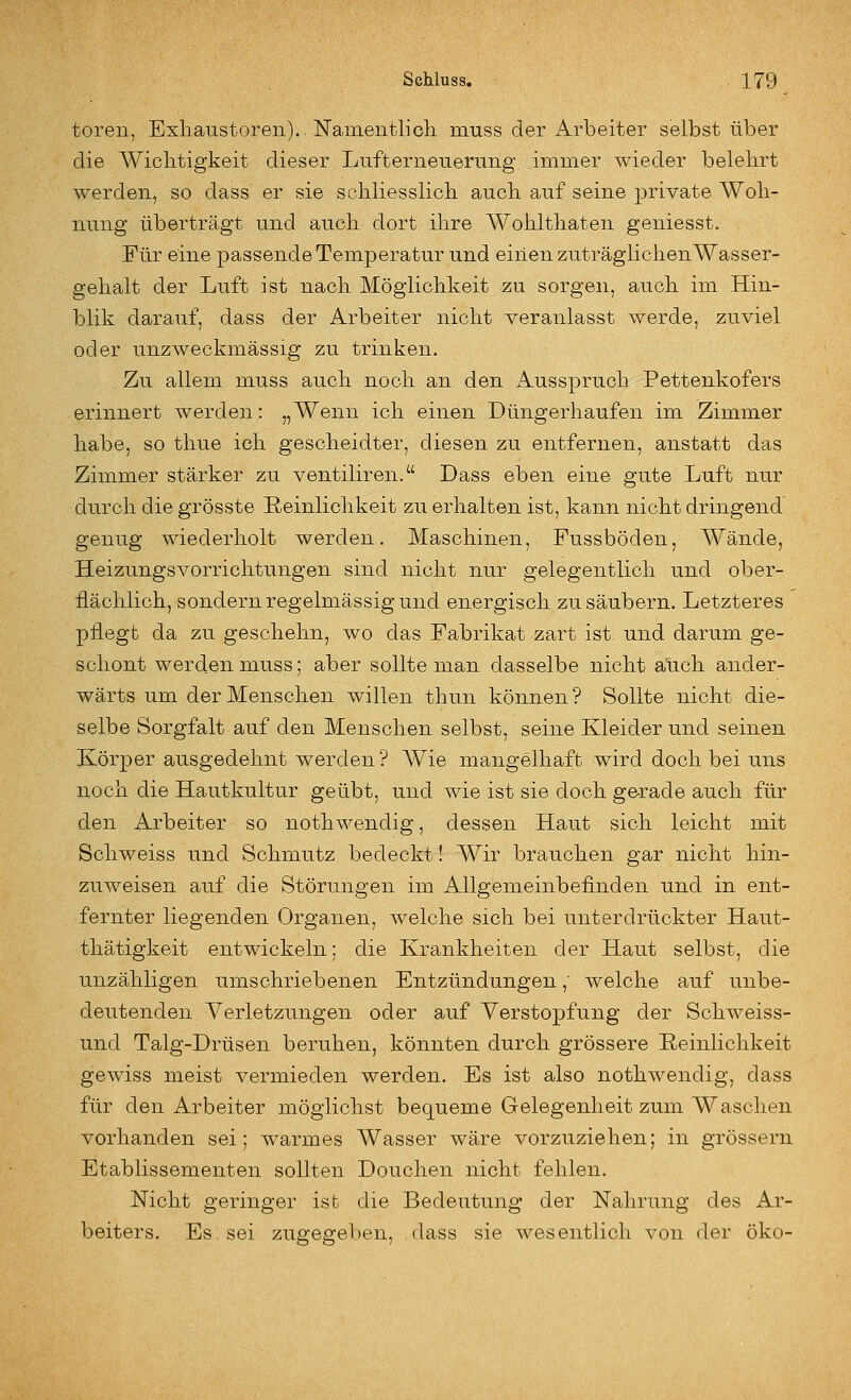 toren, Exhaustoren). Nameiitlicli muss der Arbeiter selbst über die AViclitigkeit dieser Lufterneueruiig immer wieder belehrt werden, so dass er sie scliliesslich auch, auf seine private Woh- nung überträgt und auch dort ihre Wohlthaten geniesst. Für eine passende Temperatur und einen zuträglichenWasser- gehalt der Luft ist nach Möglichkeit zu sorgen, auch im Hin- blik darauf, dass der Arbeiter nicht veranlasst werde, zuviel oder unzweckmässig zu trinken. Zu allem muss auch noch an den Ausspruch Pettenkofers erinnert werden: „Wenn ich einen Düngerhaufen im Zimmer habe, so thue ich gescheidter, diesen zu entfernen, anstatt das Zimmer stärker zu ventiliren. Dass eben eine gute Luft nur durch die grösste Reinlichkeit zu erhalten ist, kann nicht dringend genug wiederholt werden. Maschinen, Fussböden, Wände, Heizungsvorrichtungen sind nicht nur gelegentlich und ober- flächlich, sondern regelmässig und energisch zu säubern. Letzteres pflegt da zu geschehn, wo das Fabrikat zart ist und darum ge- schont werden muss; aber sollte man dasselbe nicht auch ander- wärts um der Menschen willen thun können ? Sollte nicht die- selbe Sorgfalt auf den Menschen selbst, seine Kleider und seinen Körper ausgedehnt werden? Wie mangelhaft wird doch bei uns noch die Hautkultur geübt, und wie ist sie doch gerade auch für den Arbeiter so nothwendig, dessen Haut sich leicht mit Schweiss und Schmutz bedeckt! Wir brauchen gar nicht hin- zuweisen auf die Störungen im Allgemeinbefinden und in ent- fernter liegenden Organen, welche sich bei unterdrückter Haut- thätigkeit entwickeln; die Krankheiten der Haut selbst, die unzähligen umschriebenen Entzündungen,' welche auf unbe- deutenden Verletzungen oder auf Verstopfung der Schweiss- und Talg-Drüsen beruhen, könnten durch grössere Reinlichkeit gewiss meist vermieden werden. Es ist also nothwendig, dass für den Arbeiter möglichst bequeme Gelegenheit zum Waschen vorhanden sei; warmes Wasser wäre vorzuziehen; in grössern Etablissementen sollten Douchen nicht fehlen. Nicht geringer ist die Bedeutung der Nahrung des Ar- beiters. Es: sei zugegeben, dass sie wesentlich von der öko-