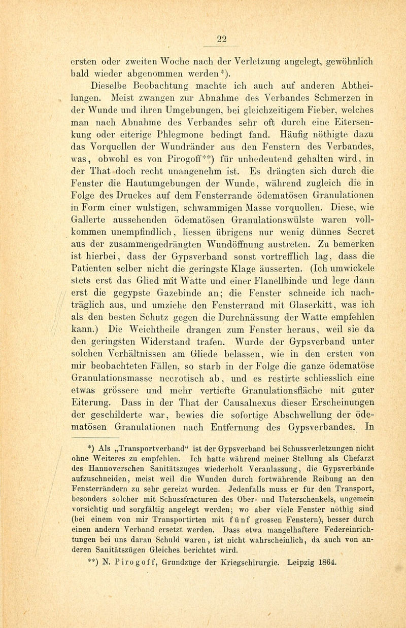 ersten oder zweiten Woche nach der Verletzung angelegt, gewöhnlich bald wieder abgenommen werden*). Dieselbe Beobachtung machte ich auch auf anderen Abthei- lungen. Meist zwangen zur Abnahme des Verbandes Schmerzen in der Wunde und ihren Umgebungen, bei gleichzeitigem Fieber, welches man nach Abnahme des Verbandes sehr oft durch eine Eitersen- kung oder eiterige Phlegmone bedingt fand. Häufig nöthigte dazu das Vorquellen der Wundränder aus den Fenstern des Verbandes, was, obwohl es von Pirogoff**) für unbedeutend gehalten wird, in der That doch recht unangenehm ist. Es drängten sich durch die Fenster die Hautumgebungen der Wunde, während zugleich die in Folge des Druckes auf dem Fensterrande ödematösen Granulationen in Form einer wulstigen, schwammigen Masse vorquollen. Diese, wie Gallerte aussehenden ödematösen Granulationswülste waren voll- kommen unempfindlich, Hessen übrigens nur wenig dünnes Secret aus der zusammengedrängten Wundöffnung austreten. Zu bemerken ist hierbei, dass der Gypsverband sonst vortrefflich lag, dass die Patienten selber nicht die geringste Klage äusserten. (Ich umwickele stets erst das Glied mit Watte und einer Flanellbinde und lege dann erst die gegypste Gazebinde an; die Fenster schneide ich nach- träglich aus, und umziehe den Fensterrand mit Glaserkitt, was ich als den besten Schutz gegen die Durchnässimg der Watte empfehlen kann.) Die Weichtheile drangen zum Fenster heraus, weil sie da den geringsten Widerstand trafen. Wurde der Gypsverband unter solchen Verhältnissen am Gliede belassen, wie in den ersten von mir beobachteten Fällen, so starb in der Folge die ganze ödematöse Granulationsmasse necrotisch ab, und es restirte schliesslich eine etwas grössere und mehr vertiefte Granulationsfläche mit guter Eiterung. Dass in der That der Causalnexus dieser Erscheinungen der geschilderte war, bewies die sofortige Abschwellung der öde- matösen Granulationen nach Entfernung des Gypsverbandes. In *) Als „Trausportverband ist der Gypsverband bei Scbussverletzungen nicbt obne Weiteres zu empfehlen. Ich hatte während meiner Stellung als Chefarzt des Hannoverschen Sanitätszuges wiederholt Veranlassung, die Gypsverbände aufzuschneiden, meist weil die Wunden durch fortwährende Reibung an den Fensterrändern zu sehr gereizt wurden. Jedenfalls muss er für den Transport, besonders solcher mit Schussfracturen des Ober- und Unterschenkels, ungemein vorsichtig und sorgfältig angelegt werden; wo aber viele Fenster nöthig sind (bei einem von mir Transportirten mit fünf grossen Fenstern), besser durch einen andern Verband ersetzt werden. Dass etwa mangelhaftere Federeinrich- tungen bei uns daran Schuld waren, ist nicht wahrscheinlich, da auch von an- deren Sanitätszügen Gleiches berichtet wird. **) N. Pirogoff, Grundzüge der Kriegschirurgie. Leipzig 1864.
