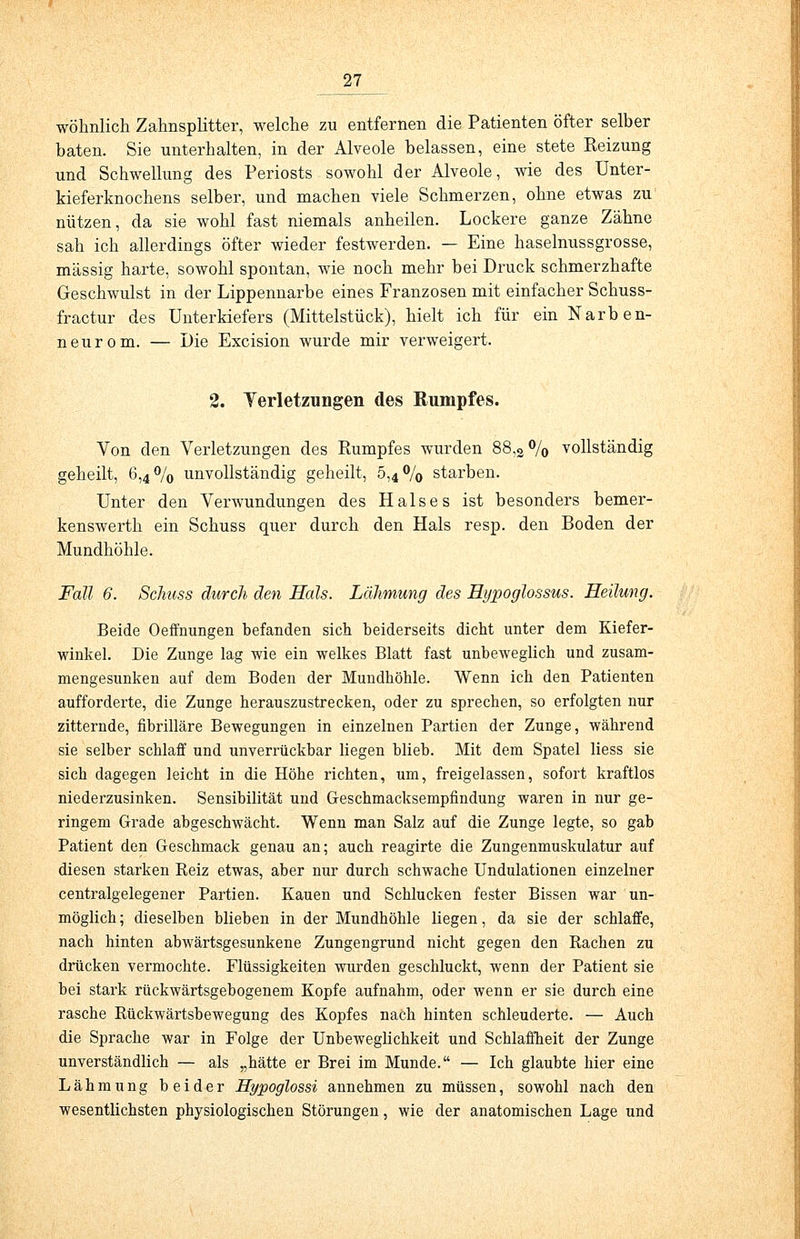 wohnlich Zahnsplitter, welche zu entfernen die Patienten öfter selber baten. Sie unterhalten, in der Alveole belassen, eine stete Reizung und Schwellung des Periosts sowohl der Alveole, wie des Unter- kieferknochens selber, und machen viele Schmerzen, ohne etwas zu nützen, da sie wohl fast niemals anheilen. Lockere ganze Zähne sah ich allerdings öfter wieder festwerden. — Eine haselnussgrosse, massig harte, sowohl spontan, wie noch mehr bei Druck schmerzhafte Geschwulst in der Lippennarbe eines Franzosen mit einfacher Schuss- fractur des Unterkiefers (Mittelstück), hielt ich für ein Narben- neurom. — Die Excision wurde mir verweigert. 2. Verletzungen des Rumpfes. Von den Verletzungen des Rumpfes wurden 88,2% vollständig geheilt, 6,4% unvollständig geheilt, 5,4% starben. Unter den Verwundungen des Halses ist besonders bemer- kenswerth ein Schuss quer durch den Hals resp. den Boden der Mundhöhle. Fall 6. Schuss durch den Hals. Lähmung des Hypoglossus. Heilung. Beide Oeffnungen befanden sich beiderseits dicht unter dem Kiefer- winkel. Die Zunge lag wie ein welkes Blatt fast unbeweglich und zusam- mengesunken auf dem Boden der Mundhöhle. Wenn ich den Patienten aufforderte, die Zunge herauszustrecken, oder zu sprechen, so erfolgten nur zitternde, fibrilläre Bewegungen in einzelnen Partien der Zunge, während sie selber schlaff und unverrückbar liegen blieb. Mit dem Spatel Hess sie sich dagegen leicht in die Höhe richten, um, freigelassen, sofort kraftlos niederzusinken. Sensibilität und Geschmacksempfindung waren in nur ge- ringem Grade abgeschwächt. Wenn man Salz auf die Zunge legte, so gab Patient den Geschmack genau an; auch reagirte die Zungenmuskulatur auf diesen starken Reiz etwas, aber nur durch schwache Undulationen einzelner centralgelegener Partien. Kauen und Schlucken fester Bissen war un- möglich ; dieselben blieben in der Mundhöhle liegen, da sie der schlaffe, nach hinten abwärtsgesunkene Zungengrund nicht gegen den Rachen zu drücken vermochte. Flüssigkeiten wurden geschluckt, wenn der Patient sie bei stark rückwärtsgebogenem Kopfe aufnahm, oder wenn er sie durch eine rasche Rückwärtsbewegung des Kopfes nach hinten schleuderte. — Auch die Sprache war in Folge der Unbeweglichkeit und Schlaffheit der Zunge unverständlich — als „hätte er Brei im Munde. — Ich glaubte hier eine Lähmung beider Hypoglossi annehmen zu müssen, sowohl nach den wesentlichsten physiologischen Störungen, wie der anatomischen Lage und