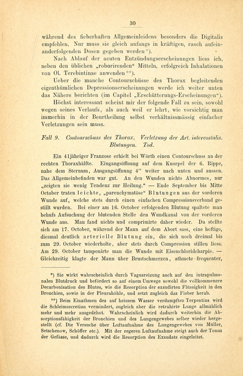 während des fieberhaften Allgemeinleidens besonders die Digitalis empfehlen. Nur muss sie gleich anfangs in kräftigen, rasch aufein- anderfolgenden Dosen gegeben werden *). Nach Ablauf der acuten Entzündungserscheinungen Hess ich, neben den üblichen „roborirenden Mitteln, erfolgreich Inhalationen von Ol. Terebintinae anwenden**). Ueber die manche Contourschüsse des Thorax begleitenden eigenthümlichen Depressionserscheinungen werde ich weiter unten das Nähere berichten (im Capitel „Erschütterungs-Erscheinungen). Höchst interessant scheint mir der folgende Fall zu sein, sowohl wegen seines Verlaufs, als auch weil er lehrt, wie vorsichtig man immerhin in der Beurtheilung selbst verhältnissmässig einfacher Verletzungen sein muss. Fall 9. Contourschuss des Thorax. Verletzung der Art. intercostalis. Blutungen. Tod. Ein 41jähriger Franzose erhielt bei Wörth einen Contourscliuss an der rechten Thoraxhälfte. Eingangsöffnung auf dem Knorpel der 6. Rippe, nahe dem Sternum, Ausgangsöffnung 4 weiter nach unten und aussen. Das Allgemeinbefinden war gut. An den Wunden nichts Abnormes, nur „zeigten sie wenig Tendenz zur Heilung. — Ende September bis Mitte October traten leichte, „parenchymatöse Blutungen aus der vorderen Wunde auf, welche stets durch einen einfachen Compressionsverband ge- stillt wurden. Bei einer am 16. October erfolgenden Blutung spaltete man behufs Aufsuchung der blutenden Stelle den Wundkanal von der vorderen Wunde aus. Man fand nichts und comprimirte daher wieder. Da stellte sich am 17. October, während der Mann auf dem Abort sass, eine heftige, diesmal deutlich arterielle Blutung ein, die sich noch dreimal bis zum 29. October wiederholte, aber stets durch Compression stillen liess. Am 29. October tamponirte man die Wunde mit Eisenchloridcharpie. — Gleichzeitig klagte der Mann über Brustschmerzen, athmete frequenter, *) Sie wirkt wahrscheinlich durch Vagusreizung auch auf den intrapulmo- nalen Blutdruck und befördert so auf einem Umwege sowohl die vollkommenere Decarbonisation des Blutes, wie die Resorption der exsudirten Flüssigkeit in den Bronchien, sowie in der Pleurahöhle, und setzt zugleich das Fieber herab. **) Beim Einathmen des auf heissem Wasser verdampften Terpentins wird die Schleimsecretion vermindert, zugleich aber die retrahirte Lunge allmählich mehr und mehr ausgedehnt. Wahrscheinlich wird dadurch weiterhin die Ab- sorptionsfähigkeit der Bronchien und des Lungengewebes selber wieder herge- stellt (cf. Die Versuche über Luftaufnahme des Lungengewebes von Müller, Setschenow, Schöffer etc.). Mit der regeren Luftaufnahme steigt auch der Tonus der Gefässe, und dadurch wird die Resorption des Exsudats eingeleitet.