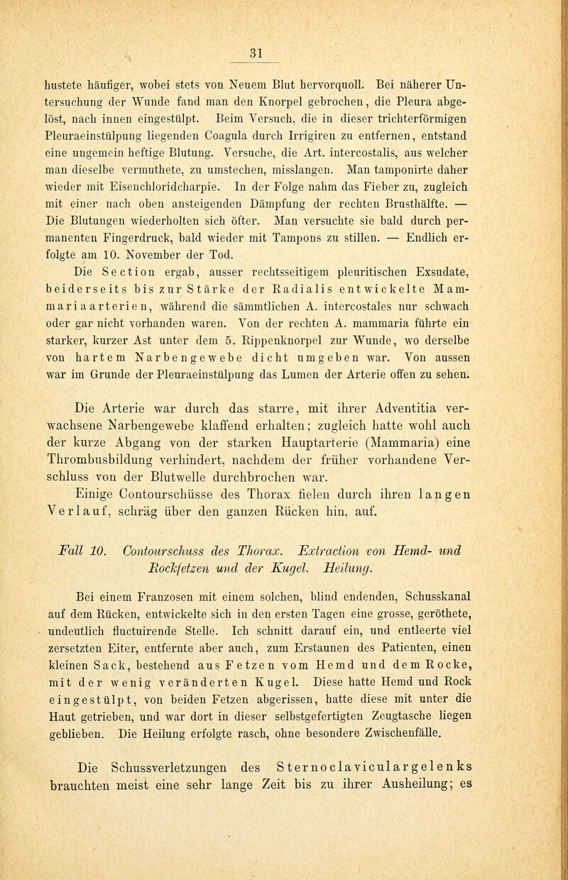 hustete häufiger, wobei stets von Neuem Blut hervorquoll. Bei näherer Un- tersuchung der Wunde fand man den Knorpel gebrochen, die Pleura abge- löst, nach innen eingestülpt. Beim Versuch, die in dieser trichterförmigen Pleuraeinstülpung liegenden Coagula durch Irrigiren zu entfernen, entstand eine ungemein heftige Blutung. Versuche, die Art. intercostalis, aus welcher man dieselbe vermuthete. zu umstechen, misslangen. Man tamponirte daher wieder mit Eisenchloridcharpie. In der Folge nahm das Fieber zu, zugleich mit einer nach oben ansteigenden Dämpfung der rechten Brusthälfte. — Die Blutungen wiederholten sich öfter. Man versuchte sie bald durch per- manenten Fingerdruck, bald wieder mit Tampons zu stillen. — Endlich er- folgte am 10. November der Tod. Die Section ergab, ausser rechtsseitigem pleuritischen Exsudate, beiderseits bis zur Stärke der Radialis entwickelte Mam- mari aarterie n, während die sämmtlichen A. intercostales nur schwach oder gar nicht vorhanden waren. Von der rechten A. mammaria führte ein starker, kurzer Ast unter dem 5. Rippenknorpel zur Wunde, wo derselbe von hartem Narbengewebe dicht umgeben war. Von aussen war im Grunde der Pleuraeinstülpung das Lumen der Arterie offen zu sehen. Die Arterie war durch das starre, mit ihrer Adventitia ver- wachsene Narbengewebe klaffend erhalten; zugleich hatte wohl auch der kurze Abgang von der starken Hauptarterie (Mammaria) eine Thrombusbildung verhindert, nachdem der früher vorhandene Ver- schluss von der Blutwelle durchbrochen war. Einige Contourschüsse des Thorax fielen durch ihren langen Verlauf, schräg über den ganzen Kücken hin, auf. Fall 10. Contourschuss des Thorax. Extraction von Hemd- und Hochfeinen und der Kugel. Heilung. Bei einem Franzosen mit einem solchen, blind endenden, Schusskanal auf dem Rücken, entwickelte sich in den ersten Tagen eine grosse, geröthete, undeutlich fiuctuirende Stelle. Ich schnitt darauf ein, und entleerte viel zersetzten Eiter, entfernte aber auch, zum Erstaunen des Patienten, einen kleinen Sack, bestehend aus Fetzen vom Hemd und dem Rocke, mit der wenig veränderten Kugel. Diese hatte Hemd und Rock eingestülpt, von beiden Fetzen abgerissen, hatte diese mit unter die Haut getrieben, und war dort in dieser selbstgefertigten Zeugtasche liegen geblieben. Die Heilung erfolgte rasch, ohne besondere Zwischenfälle. Die Schussverletzungen des S ternoclaviculargelenks brauchten meist eine sehr lange Zeit bis zu ihrer Ausheilung; es
