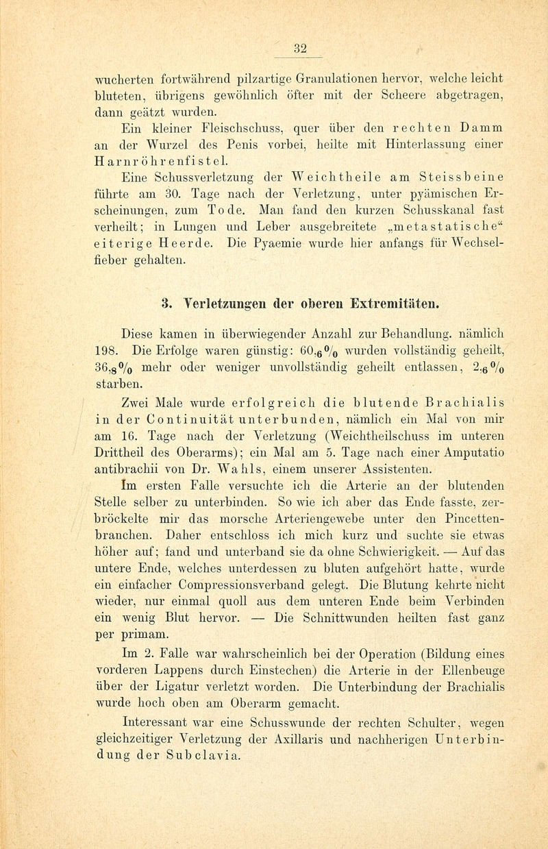 wucherten fortwährend pilzartige Granulationen hervor, welche leicht bluteten, übrigens gewöhnlich öfter mit der Scheere abgetragen, dann geätzt wurden. Ein kleiner Fleischschuss, quer über den rechten Damm an der Wurzel des Penis vorbei, heilte mit Hinterlassung einer Harnrö h r e nf i steh Eine Schussverletzung der Weichtheile am Steissb eine führte am 30. Tage nach der Verletzung, unter pyämischen Er- scheinungen, zum Tode. Man fand den kurzen Schusskanal fast verheilt; in Lungen und Leber ausgebreitete „m et a s t at is ch e eiterige Heerde. Die Pyaemie wurde hier anfangs für Wechsel- fieber gehalten. 3. Verletzungen der oberen Extremitäten. Diese kamen in überwiegender Anzahl zur Behandlung, nämlich 198. Die Erfolge waren günstig: 60,6% wurden vollständig geheilt, 36,8°/0 mehr oder weniger unvollständig geheilt entlassen, 2,6% starben. Zwei Male wurde erfolgreich die blutende Brachialis in der Continuität unterbunden, nämlich ein Mal von mir am 16. Tage nach der Verletzung (Weichtheilschuss im unteren Drittheil des Oberarms); ein Mal am 5. Tage nach einer Amputatio antibrachii von Dr. WTahls, einem unserer Assistenten. Im ersten Falle versuchte ich die Arterie an der blutenden Stelle selber zu unterbinden. So wie ich aber das Ende fasste, zer- bröckelte mir das morsche Arteriengewebe unter den Pincetten- branchen. Daher entschloss ich mich kurz und suchte sie etwas höher auf; fand und unterband sie da ohne Schwierigkeit. — Auf das untere Ende, welches unterdessen zu bluten aufgehört hatte, wurde ein einfacher Compressionsverband gelegt. Die Blutung kehrte nicht wieder, nur einmal quoll aus dem unteren Ende beim Verbinden ein wenig Blut hervor. — Die Schnittwunden heilten fast ganz per primam. Im 2. Falle war wahrscheinlich bei der Operation (Bildung eines vorderen Lappens durch Einstechen) die Arterie in der Ellenbeuge über der Ligatur verletzt worden. Die Unterbindung der Brachialis wurde hoch oben am Oberarm gemacht. Interessant war eine Schusswunde der rechten Schulter, wegen gleichzeitiger Verletzung der Axillaris und nachherigen Unterbin- dung der Subclavia.