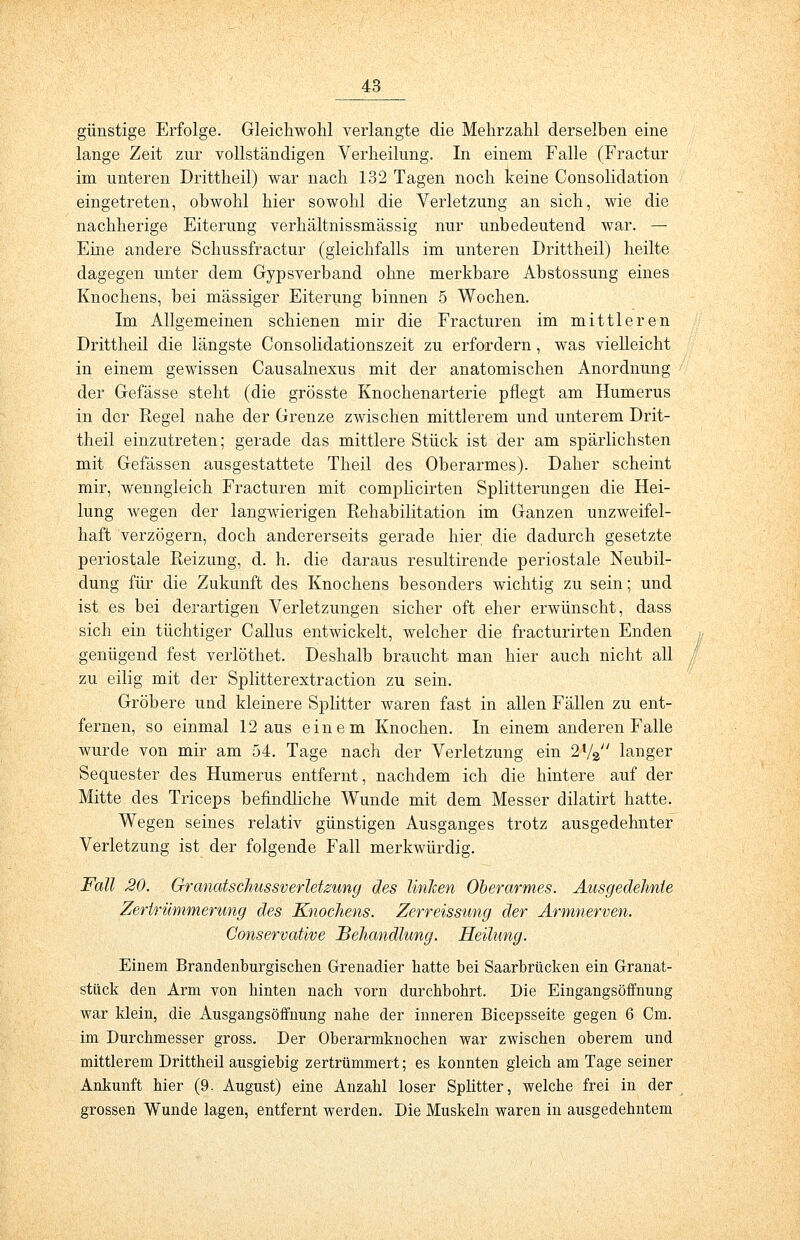 günstige Erfolge. Gleichwohl verlangte die Mehrzahl derselben eine lange Zeit zur vollständigen Verheilung. In einem Falle (Fractur im unteren Drittheil) war nach 132 Tagen noch keine Consolidation eingetreten, obwohl hier sowohl die Verletzung an sich, wie die nachherige Eiterung verhältnissmässig nur unbedeutend war. — Eine andere Schussfractur (gleichfalls im unteren Drittheil) heilte dagegen unter dem Gypsverband ohne merkbare Abstossung eines Knochens, bei massiger Eiterung binnen 5 Wochen. Im Allgemeinen schienen mir die Fracturen im mittleren Drittheil die längste Consolidationszeit zu erfordern, was vielleicht in einem gewissen Causalnexus mit der anatomischen Anordnung der Gefässe steht (die grösste Knochenarterie pflegt am Humerus in der Regel nahe der Grenze zwischen mittlerem und unterem Drit- theil einzutreten; gerade das mittlere Stück ist der am spärlichsten mit Gefässen ausgestattete Theil des Oberarmes). Daher scheint mir, wenngleich Fracturen mit complicirten Splitterungen die Hei- lung wegen der langwierigen Rehabilitation im Ganzen unzweifel- haft verzögern, doch andererseits gerade hier die dadurch gesetzte periostale Reizung, d. h. die daraus resultirende periostale Neubil- dung für die Zukunft des Knochens besonders wichtig zu sein; und ist es bei derartigen Verletzungen sicher oft eher erwünscht, dass sich ein tüchtiger Callus entwickelt, welcher die fracturirten Enden genügend fest verlöthet. Deshalb braucht man hier auch nicht all zu eilig mit der Splitterextraction zu sein. Gröbere und kleinere Splitter waren fast in allen Fällen zu ent- fernen, so einmal 12 aus einem Knochen. In einem anderen Falle wurde von mir am 54. Tage nach der Verletzung ein 2V2 langer Sequester des Humerus entfernt, nachdem ich die hintere auf der Mitte des Triceps befindliche Wunde mit dem Messer dilatirt hatte. Wegen seines relativ günstigen Ausganges trotz ausgedehnter Verletzung ist der folgende Fall merkwürdig. Fall 20. GranatschussverleUung des linken Oberarmes. Ausgedehnte Zertrümmerung des Knochens. Zerreissung der Armnerven. Conservative Behandlung. Heilung. Einem Brandenburgischen Grenadier hatte bei Saarbrücken ein Granat- stück den Arm von hinten nach vorn durchbohrt. Die Eingangsöffnung war klein, die Ausgangsöffnung nahe der inneren Bicepsseite gegen 6 Cm. im Durchmesser gross. Der Oberarmknochen war zwischen oberem und mittlerem Drittheil ausgiebig zertrümmert; es konnten gleich am Tage seiner Ankunft hier (9- August) eine Anzahl loser Splitter, welche frei in der grossen Wunde lagen, entfernt werden. Die Muskeln waren in ausgedehntem