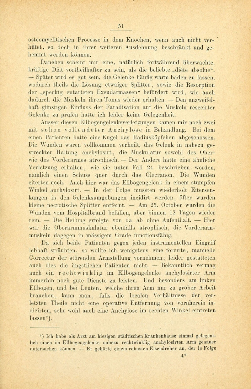 osteomyelitischen Processe in dem Knochen, wenn auch nicht ver- hütet, so doch in ihrer weiteren Ausdehnung beschränkt und ge- hemmt werden können. Daneben scheint mir eine, natürlich fortwährend überwachte, kräftige Diät vortheilhafter zu sein, als die beliebte „diete absolue. — Später wird es gut sein, die Gelenke häufig warm baden zu lassen, wodurch theils die Lösung etwaiger Splitter, sowie die Resorption der „speckig entarteten Exsudatmassen befördert wird, wie auch dadurch die Muskeln ihren Tonus wieder erhalten. — Den unzweifel- haft günstigen Einfluss der Faradisation auf die Muskeln resecirter Gelenke zu prüfen hatte ich leider keine Gelegenheit. Ausser diesen Ellbogengelenksverletzungen kamen mir noch zwei mit schon vollendeter Anchylose in Behandlung. Bei dem einen Patienten hatte eine Kugel das Radiusköpfchen abgeschossen. Die Wunden waren vollkommen verheilt, das Gelenk in nahezu ge- streckter Haltung anchylosirt, die Muskulatur sowohl des Ober- wie des Vorderarmes atrophisch. — Der Andere hatte eine ähnliche Verletzung erhalten, wie sie unter Fall 24 beschrieben worden, nämlich einen Schuss quer durch das Olecranon. Die Wunden eiterten noch. Auch hier war das Ellbogengelenk in einem stumpfen Winkel anchylosirt. — In der Folge mussten wiederholt Eitersen- kungen in den Gelenksumgebungen incidirt werden, öfter wurden kleine necrotische Splitter entfernt. — Am 25. October wurden die Wunden vom Hospitalbrand befallen, aber binnen 12 Tagen wieder rein. — Die Heilung erfolgte von da ab ohne Aufenthalt. — Hier war die Oberarmmuskulatur ebenfalls atrophisch, die Vorderarm- muskeln dagegen in massigem Grade functionsfähig. Da sich beide Patienten gegen jeden instrumenteilen Eingriff lebhaft sträubten, so wollte ich wenigstens eine forcirte, manuelle Correctur der störenden Armstellung vornehmen; leider gestatteten auch dies die äügstlichen Patienten nicht. — Bekanntlich vermag auch ein rechtwinklig im Ellbogengelenke anchylosirter Arm immerhin noch gute Dienste zu leisten. Und besonders am linken Ellbogen, und bei Leuten, welche ihren Arm nur zu grober Arbeit brauchen, kann man, falls die localen Verhältnisse der ver- letzten Theile nicht eine operative Entfernung von vornherein in- dicirten, sehr wohl auch eine Anchylose im rechten Winkel eintreten lassen*). *) Ich habe als Arzt am hiesigen städtischen Krankenhause einmal gelegent- lich einen im Ellbogengelenke nahezu rechtwinklig anchylosirten Arm genauer untersuchen können. — Er gehörte einem robusten Eisendreher an, der in Folge 4*