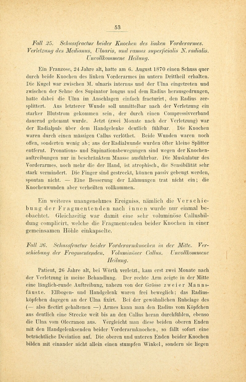 Fall 25. Schussfractur beider Knochen des linken Vorderarmes. Verletzung des Medianus, Ulnaris, und ramus superficialis N. radialis. Unvollkommene Heilung. Ein Franzose, 24 Jahre alt, hatte am 6. August 1870 einen Schuss quer durch beide Knochen des linken Vorderarmes im untern Drittheil erhalten. Die Kugel war zwischen M. ulnaris internus und der Ulna eingetreten und zwischen der Sehne des Supinator longus und dem Radius herausgedrungen, hatte dabei die Ulna im Anschlagen einfach fracturirt, den Radius zer- splittert. Aus letzterer Wunde soll unmittelbar nach der Verletzung ein starker Blutstrom gekommen sein, der durch einen Compressivverband dauernd gehemmt wurde. Jetzt (zwei Monate nach der Verletzung) war der Radialpuls über dem Handgelenke deutlich fühlbar. Die Knochen waren durch einen massigen Callus verlöthet. Beide Wunden waren noch offen, sonderten wenig ab; aus der Radialwunde wurden öfter kleine Splitter entfernt. Pronations- und Supinationsbewegungen sind wegen der Knochen- auftreibungen nur in beschränktem Maasse ausführbar. Die Muskulatur des Vorderarmes, noch mehr die der Hand, ist atrophisch, die Sensibilität sehr stark vermindert. Die Finger sind gestreckt, können passiv gebeugt werden, spontan nicht. — Eine Besserung der Lähmungen trat nicht ein; die Knochenwunden aber verheilten vollkommen. Ein weiteres unangenehmes Ereigniss, nämlich die Verschie- bung der Fragmentenden nach innen wurde nur einmal be- obachtet. Gleichzeitig war damit eine sehr voluminöse Callusbil- dung complicirt, welche die Fragmentenden beider Knochen in einer gemeinsamen Höhle einkapselte. Fall 26. Schussfractur beider Vorderarmknochen in der Mitte. Ver- schiebung der Fragmentenden. Voluminöser Callus. Unvollkommene Heilung. Patient, 26 Jahre alt, bei Wörth verletzt, kam erst zwei Monate nach der Verletzung in meine Behandlung. Der rechte Arm zeigte in der Mitte eine länglich-runde Auftreibung, nahezu von der Grösse zweier Manns- fäuste. Ellbogen- und Handgelenk waren frei beweglich; das Radius- köpfchen dagegen an der Ulna fixirt. Bei der gewöhnlichen Ruhelage des (— also flectirt gehaltenen —) Armes kann man den Radius vom Köpfchen aus deutlich eine Strecke weit bis an den Callus heran durchfühlen, ebenso die Ulna vom Olecranon aus. Vergleicht man diese beiden oberen Enden mit den Handgelenksenden beider Vorderarmknochen, so fällt sofort eine beträchtliche Deviation auf. Die oberen und unteren Enden beider Knochen bilden mit einander nicht allein einen stumpfen Winkel, sondern sie liegen