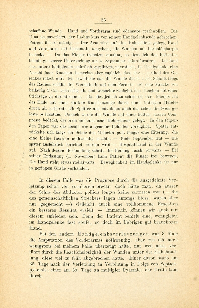 schaffene Wunde. Hand und Vorderarm sind ödematös geschwollen. Die Ulna ist unverletzt, der Radius kurz vor seinem Handgelenksende gebrochen. Patient fiebert massig. — Der Arm wird auf eine Hohlschiene gelegt, Hand und Vorderarm mit Eisbeuteln umgeben, die Wunden mit Carbolölcharpie bedeckt. — Da das Fieber trotzdem zunahm, so liess ich den Patienten behufs genauerer Untersuchung am 4. September chloroformiren. Ich fand das untere Radialende mehrfach gesplittert, necrotisch, im Handgelenke eine Anzahl loser Knochen, bemerkte aber zugleich, dass der Lirnrtheil des Ge- lenkes intact war. Ich erweiterte nun die Wunde durch c.'iien Schnitt längs des Radius, schälte die Weichtheile mit dem Perioste auf eine Strecke von beiläufig 3 Cm. vorsichtig ab, und versuchte zunächst den Knochen mit einer Stichsäge zu durchtrennen. Da dies jedoch zu schwierig war, kneipte ich das Ende mit einer starken Knochenzange durch einen kräftigen Hände- druck ab, entfernte alle Splitter und mit ihnen auch das schon theilweis ge- löste os lunatum. Danach wurde die Wunde mit einer kalten, nassen Com- presse bedeckt, der Arm auf eine neue Hohlschiene gelegt. • In den folgen- den Tagen war das locale wie allgemeine Befinden vorzüglich. Später ent- wickelte sich längs der Sehne des Abductor poll. longus eine Eiterung, die eine kleine Incision nothwendig machte. — Ende September trat — wie später ausführlich berichtet werden wird — Hospitalbrand in der Wunde auf. Nach dessen Bekämpfung schritt die Heilung rasch vorwärts. — Bei seiner Entlassung (1. November) kann Patient die Finger frei bewegen. Die Hand steht etwas radialwärts. Beweglichkeit im Handgelenke ist nur in geringem Grade vorhanden. In diesem Falle war die Prognose durch die ausgedehnte Ver- letzung schon von vornherein precär; doch hätte man, da ausser der Sehne des Abductor pollicis longus keine zerrissen war (— die des gemeinschaftlichen Streckers lagen anfangs bloss, waren aber nur gequetscht —) vielleicht durch eine vollkommene Resection ein besseres Resultat erzielt. — Immerhin können wir auch mit diesem zufrieden sein. Denn der Patient behielt eine, wenngleich im Handgelenke fast steife, so cloch im Uebrigen gut brauchbare Hand. Bei den andern Handgelenksverletzungen war 3 Male die Amputation des Vorderarmes nothwendig, aber wie ich mich wenigstens bei meinem Falle überzeugt halte, nur weil man, ver- führt durch die Reactionslosigkeit der Wunden unter der Eisbehand- lung, diese viel zu früh abgebrochen hatte. Einer davon starb am 35. Tage nach der Verletzung an Verblutung in Folge von Septico- pyaemie; einer am 39. Tage an multipler Pyaemie; der Dritte kam durch.