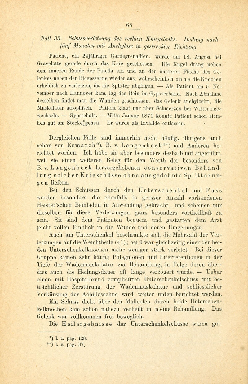 Fall 35. Schussverletzung des rechten Kniegelenks. Heilung nach fünf Monaten mit Anchylose in gestreckter Pachtung. Patient, ein 24jähriger Gardegrenadier, wurde am 18. August bei Gravelotte gerade durch das Knie geschossen. Die Kugel drang neben dem inneren Rande der Patella ein und an der äusseren Fläche des Ge- lenkes neben der Bicepssehne wieder aus, wahrscheinlich ohne die Knochen erheblich zu verletzen, da nie Splitter abgingen. — Als Patient am 5. No- vember nach Hannover kam, lag das Bein im Gypsverband. Nach Abnahme desselben findet man die Wunden geschlossen, das Gelenk anckylosirt, die Muskulatur atrophisch. Patient klagt nur über Schmerzen bei Witterungs- wechseln. — Gypsschale. — Mitte Januar 1871 konnte Patient schon ziem- lich gut am Stockefgehen. Er wurde als Invalide entlassen. Dergleichen Fälle sind immerhin nicht häufig, übrigens auch schon von Esmarch*), B. v. Langenb eck**) und Anderen be- richtet worden. Ich habe sie aber besonders deshalb mit angeführt, weil sie einen weiteren Beleg für den Werth der besonders von B. v. Langenbeck hervorgehobenen conservativen Behand- lung solcher Knieschüsse ohne aus gedehnte Splitterun- gen liefern. Bei den Schüssen durch den Unterschenkel und Fuss wurden besonders die ebenfalls in grosser Anzahl vorhandenen Heister'schen Beinladen in Anwendung gebracht, und scheinen mir dieselben für diese Verletzungen ganz besonders vortheilhaft zu sein. Sie sind dem Patienten bequem und gestatten dem Arzt leicht vollen Einblick in die Wunde und deren Umgebungen. Auch am Unterschenkel beschränkte sich die Mehrzahl der Ver- letzungen auf die Weichtheile (41); bei 9 war gleichzeitig einer der bei- den Unterschenkelknochen mehr weniger stark verletzt. Bei dieser Gruppe kamen sehr häufig Phlegmonen und Eiterretentionen in der Tiefe der Wadenmuskulatur zur Behandlung, in Folge deren über- dies auch die Heilungsdauer oft lange verzögert wurde. — Ueber einen mit Hospitalbrand complicirten Unterschenkelschuss mit be- trächtlicher Zerstörung der Wadenmuskulatur und schliesslicher Verkürzung. der Achillessehne wird weiter unten berichtet werden. Ein Schuss dicht über den Malleolen durch beide Unterschen- kelknochen kam schon nahezu verheilt in meine Behandlung. Das Gelenk war vollkommen frei beweglich. Die Heilergebnisse der Unterschenkelschüsse waren gut. *) 1. c. pag. 128. **) 1. c. pag. 37.
