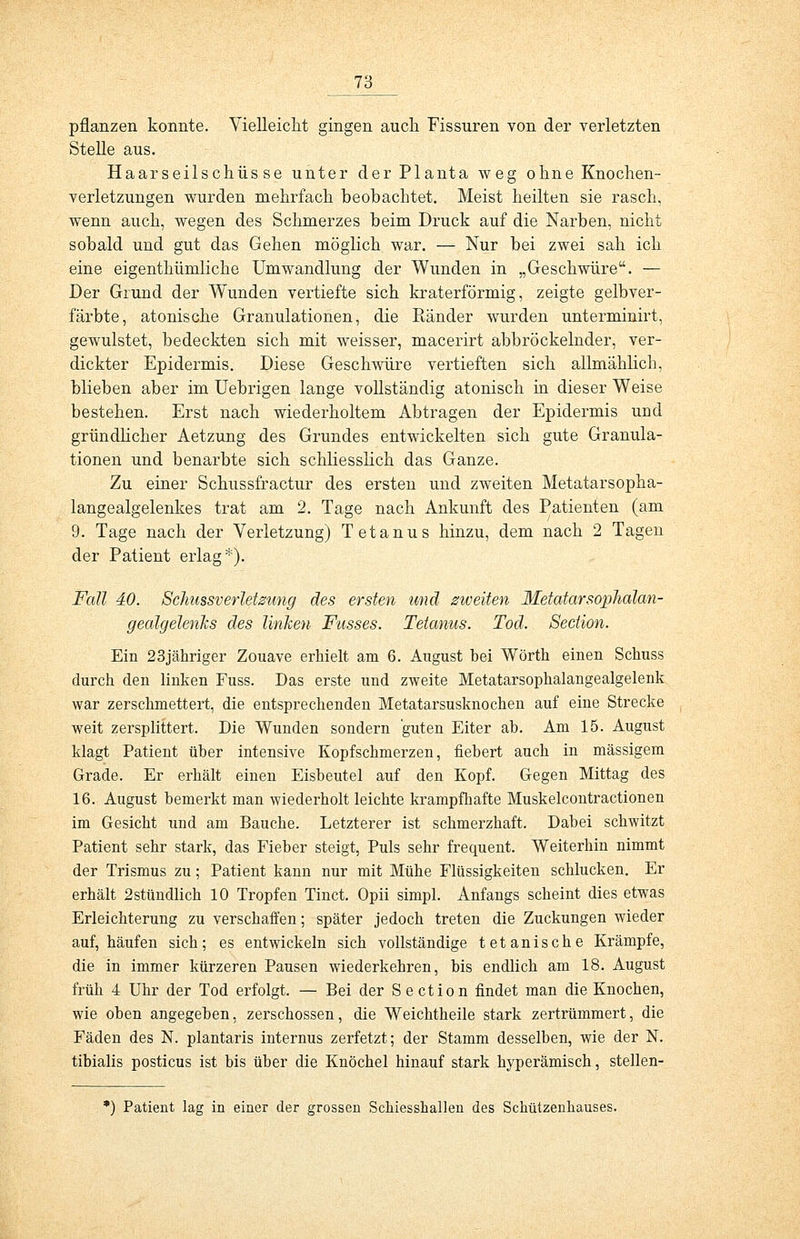 pflanzen konnte. Vielleicht gingen auch Fissuren von der verletzten Stelle aus. Haarseilschüsse unter der Planta weg ohne Knochen- verletzungen wurden mehrfach beobachtet. Meist heilten sie rasch, wenn auch, wegen des Schmerzes beim Druck auf die Narben, nicht sobald und gut das Gehen möglich war. — Nur bei zwei sah ich eine eigentümliche Umwandlung der Wunden in „Geschwüre. — Der Grund der Wunden vertiefte sich kraterförmig, zeigte gelbver- färbte, atonische Granulationen, die Eänder wurden unterminirt, gewulstet, bedeckten sich mit weisser, macerirt abbröckelnder, ver- dickter Epidermis. Diese Geschwüre vertieften sich allmählich, blieben aber im Uebrigen lange vollständig atonisch in dieser Weise bestehen. Erst nach wiederholtem Abtragen der Epidermis und gründlicher Aetzung des Grundes entwickelten sich gute Granula- tionen und benarbte sich schliesslich das Ganze. Zu einer Schussfractur des ersten und zweiten Metatarsopha- langealgelenkes trat am 2. Tage nach Ankunft des Patienten (am 9. Tage nach der Verletzung) Tetanus hinzu, dem nach 2 Tagen der Patient erlag*). Fall 40. Schussverletzung des ersten und zweiten Metatarsophalan- gealgelenks des linken Fusses. Tetanus. Tod. Section. Ein 23jähriger Zouave erhielt am 6. August bei Wörth einen Schuss durch den linken Fuss. Das erste und zweite Metatarsophalangealgelenk war zerschmettert, die entsprechenden Metatarsusknochen auf eine Strecke weit zersplittert. Die Wunden sondern guten Eiter ab. Am 15. August klagt Patient über intensive Kopfschmerzen, fiebert auch in massigem Grade. Er erhält einen Eisbeutel auf den Kopf. Gegen Mittag des 16. August bemerkt man wiederholt leichte krampfhafte Muskelcontractionen im Gesicht und am Bauche. Letzterer ist schmerzhaft. Dabei schwitzt Patient sehr stark, das Fieber steigt, Puls sehr frequent. Weiterhin nimmt der Trismus zu; Patient kann nur mit Mühe Flüssigkeiten schlucken. Er erhält 2stündlich 10 Tropfen Tinct. Opii simpl. Anfangs scheint dies etwas Erleichterung zu verschaffen; später jedoch treten die Zuckungen wieder aufhäufen sich; es entwickeln sich vollständige tetanische Krämpfe, die in immer kürzeren Pausen wiederkehren, bis endlich am 18. August früh 4 Uhr der Tod erfolgt. — Bei der Section findet man die Knochen, wie oben angegeben, zerschossen, die Weichtheile stark zertrümmert, die Fäden des N. plantaris internus zerfetzt; der Stamm desselben, wie der N. tibialis posticus ist bis über die Knöchel hinauf stark hyperämisch, stellen- *) Patient lag in einer der grossen Schiesshallen des Schützenhauses.