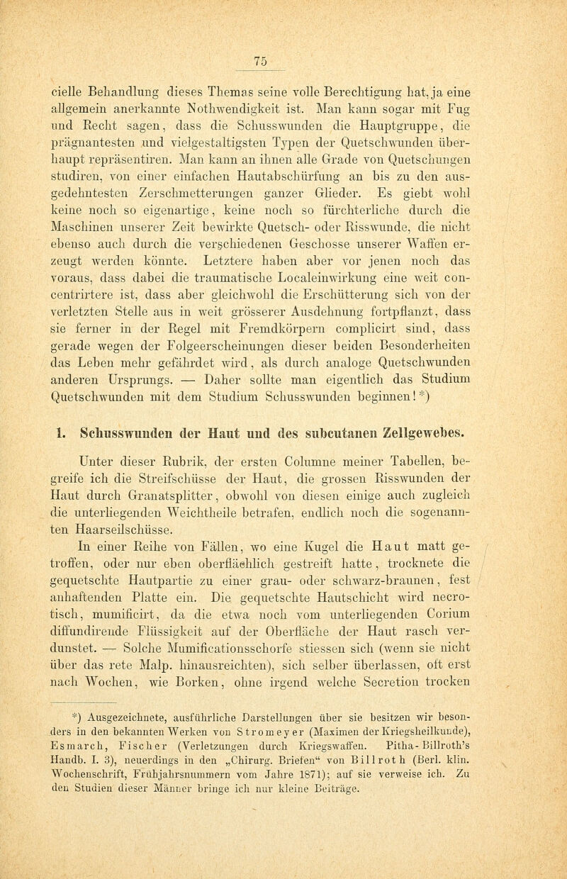 cielle Behandlung dieses Themas seine volle Berechtigung hat, ja eine allgemein anerkannte Notwendigkeit ist. Man kann sogar mit Fug und Eecht sagen, dass die Schusswunden die Hauptgruppe, die prägnantesten und vielgestaltigsten Typen der Quetschwunden über- haupt repräsentiren. Man kann an ihnen alle Grade von Quetschungen studiren, von einer einfachen Hautabschürfung an bis zu den aus- gedehntesten Zerschmetterungen ganzer Glieder. Es giebt wohl keine noch so eigenartige, keine noch so fürchterliche durch die Maschinen unserer Zeit bewirkte Quetsch- oder Risswunde, die nicht ebenso auch durch die verschiedenen Geschosse unserer Waffen er- zeugt werden könnte. Letztere haben aber vor jenen noch das voraus, dass dabei die traumatische LocaleinWirkung eine weit con- centrirtere ist, dass aber gleichwohl die Erschütterung sich von der verletzten Stelle aus in weit grösserer Ausdehnung fortpflanzt, dass sie ferner in der Regel mit Fremdkörpern complicirt sind, dass gerade wegen der Folgeerscheinungen dieser beiden Besonderheiten das Leben mehr gefährdet wird, als durch analoge Quetschwunden anderen Ursprungs. — Daher sollte man eigentlich das Studium Quetschwunden mit dem Studium Schusswunden beginnen! *•) 1. Schusswunden der Haut und des subcutanen Zellgewebes. Unter dieser Rubrik, der ersten Columne meiner Tabellen, be- greife ich die Streifschüsse der Haut, die grossen Risswunden der Haut durch Granatsplitter, obwohl von diesen einige auch zugleich die unterliegenden Weichtheile betrafen, endlich noch die sogenann- ten Haarseilschüsse. In einer Reihe von Fällen, wo eine Kugel die Haut matt ge- troffen, oder nur eben oberfläehlich gestreift hatte, trocknete die gequetschte Hautpartie zu einer grau- oder schwarz-braunen, fest anhaftenden Platte ein. Die gequetschte Hautschicht wird necro- tisch, mumificirt, da die etwa noch vom unterliegenden Corium diffundirende Flüssigkeit auf der Oberfläche der Haut rasch ver- dunstet. — Solche Mumificationsschorfe stiessen sich (wenn sie nicht über das rete Malp. hinausreichten), sich selber überlassen, oft erst nach Wochen, wie Borken, ohne irgend welche Secretion trocken *) Ausgezeichnete, ausführliche Darstellungen über sie besitzen wir beson- ders in den bekannten Werken von Stromeyer (Maximen der Kriegskeilkunde), Esmarch, Fischer (Verletzungen durch Kriegswaffen. Pitha-Billroth's Handb. I. 3), neuerdings in den „Chirurg. Briefen von Billroth (Berl. klin. Wochenschrift, Frühjahrsnummern vom Jahre 1871); auf sie verweise ich. Zu den Studien dieser Männer bringe ich nur kleine Beiträge.