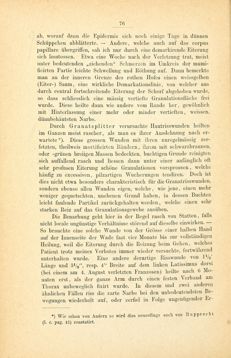 ab, worauf dann die Epidermis sich noch einige Tage in dünnen Schüppchen abblätterte. — Andere, welche auch auf das corpus papilläre übergriffen, sah ich nur durch eine demarkirende Eiterung sich losstossen. Etwa eine Woche nach der Verletzung trat, meist unter bedeutenden „ziehenden Schmerzen im Umkreis der mumi- ficirten Partie leichte Schwellung und Röthung auf. Dann bemerkte man an der inneren Grenze des rothen Hofes einen weissgelben (Eiter-) Saum, eine wirkliche Demarkationslinie, von welcher aus durch central fortschreitende Eiterung der Schorf abgehoben wurde, so dass schliesslich eine massig vertiefte Granulationsfläche frei wurde. Diese heilte dann wie andere vom Rande her, gewöhnlich mit Hinterlassung einer mehr oder minder vertieften, weissen, dünnbehäuteten Narbe. Durch Granatsplitter verursachte Hautrisswunden heilten im Ganzen meist rascher, als man es ihrer Ausdehnung nach er- wartete *). Diese grossen Wunden mit ihren unregelmässig zer- fetzten, theilweis mortificirten Rändern, ihrem mit schwarzbraunen, oder -grünen breiigen Massen bedeckten, buchtigen Grunde reinigten sich auffallend rasch und Hessen dann unter einer anfänglich oft sehr profusen Eiterung schöne Granulationen vorsprossen, welche häufig zu excessiven, pilzartigen Wucherungen tencliren. Doch ist dies nicht etwa besonders charakteristisch für die Granatrisswunden, sondern ebenso allen Wunden eigen, welche, wie jene, einen mehr weniger gequetschten, unebenen Grund haben, in dessen Buchten leicht faulende Partikel zurückgehalten werden, welche einen sehr starken Reiz auf das Granulationsgewebe ausüben. Die Benarbung geht hier in der Regel rasch von Statten, falls nicht locale ungünstige Verhältnisse störend auf dieselbe einwirken. — So brauchte eine solche Wunde von der Grösse einer halben Hand auf der Innenseite der Wade fast vier Monate bis zur vollständigen Heilung, weil die Eiterung durch die Reizung beim Gehen, welches Patient trotz meines Verbotes immer wieder versuchte, fortwährend unterhalten wurde. Eine andere derartige Risswunde von ll/a' Länge und 31/», resp. 4 Breite auf dem linken Latissimus dorsi (bei einem am 4. August verletzten Franzosen) heilte nach 6 Mo- naten erst, als der ganze Arm durch einen festen Verband am Thorax unbeweglich fixirt wurde. In diesem und zwei anderen ähnlichen Fällen riss die zarte Narbe bei den unbedeutendsten Be- wegungen wiederholt auf, oder zerfiel in Folge ungenügender Er- •) Wie schon von Andern so wird dies neuerdings auch von Rupprecht (1. c. pag. 41) constatirt.