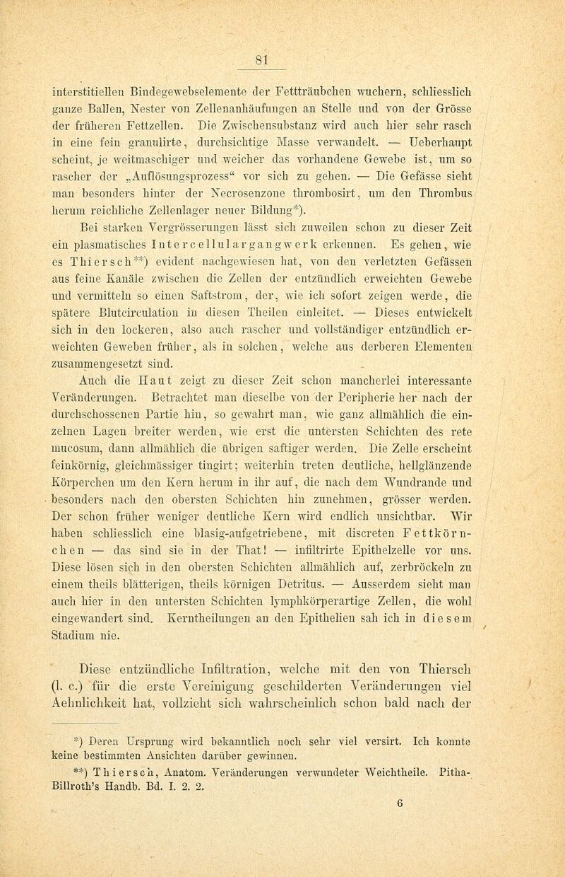 interstitiellen Bindegewebselemente der Fettträubchen wuchern, schliesslich ganze Ballen, Nester von Zellenanhäufungen an Stelle und von der Grösse der früheren Fettzellen. Die Zwischensubstanz wird auch hier sehr rasch in eine fein granulirte, durchsichtige Masse verwandelt. — Ueberhaupt scheint, je weitmaschiger und weicher das vorhandene Gewebe ist, um so rascher der „Auflösungsprozess vor sich zu gehen. — Die Gefässe sieht man besonders hinter der Necrosenzone thrombosirt, um den Thrombus herum reichliche Zellenlager neuer Bildung*). Bei starken Vergrösserungen lässt sich zuweilen schon zu dieser Zeit ein plasmatisches Intercellulargangwerk erkennen. Es gehen, wie es Thiersch**) evident nachgewiesen hat, von den verletzten Gefässen aus feine Kanäle zwischen die Zellen der entzündlich erweichten Gewebe und vermitteln so einen Saftstrom, der, wie ich sofort zeigen werde, die spätere Blutcirculation in diesen Theilen einleitet. — Dieses entwickelt sich in den lockeren, also auch rascher und vollständiger entzündlich er- weichten Geweben früher, als in solchen, welche aus derberen Elementen zusammengesetzt sind. Auch die Haut zeigt zu dieser Zeit schon mancherlei interessante Veränderungen. Betrachtet man dieselbe von der Peripherie her nach der durchschossenen Partie hin, so gewahrt man, wie ganz allmählich die ein- zelnen Lagen breiter werden, wie erst die untersten Schichten des rete mucosum, dann allmählich die übrigen saftiger werden. Die Zelle erscheint feinkörnig, gleichmässiger tingirt; weiterhin treten deutliche, hellglänzende Körperchen um den Kern herum in ihr auf, die nach dem Wundrande und besonders nach den obersten Schichten hin zunehmen, grösser werden. Der schon früher weniger deutliche Kern wird endlich unsichtbar. Wir haben schliesslich eine blasig-aufgetriebene, mit discreten Fettkörn- chen — das sind sie in der That! — infiltrirte Epithelzelle vor uns. Diese lösen sich in den obersten Schichten allmählich auf, zerbröckeln zu einem theils blätterigen, theils körnigen Detritus. — Ausserdem sieht man auch hier in den untersten Schichten lymphkörperartige Zellen, die wohl eingewandert sind. Kerntheilungen an den Epithelien sah ich in diesem Stadium nie. Diese entzündliche Infiltration, welche mit den von Thierscli (1. c.) für die erste Vereinigung geschilderten Veränderungen viel Aehnlichkeit hat, vollzieht sich wahrscheinlich schon bald nach der *) Deren Ursprung wird bekanntlich noch sehr viel versirt. Ich konnte keine bestimmten Ansichten darüber gewinnen. **) Thiersch, Anatom. Veränderungen verwundeter Weichtheile. Pitha- Billroth's Handb. Bd. I. 2. 2. 6