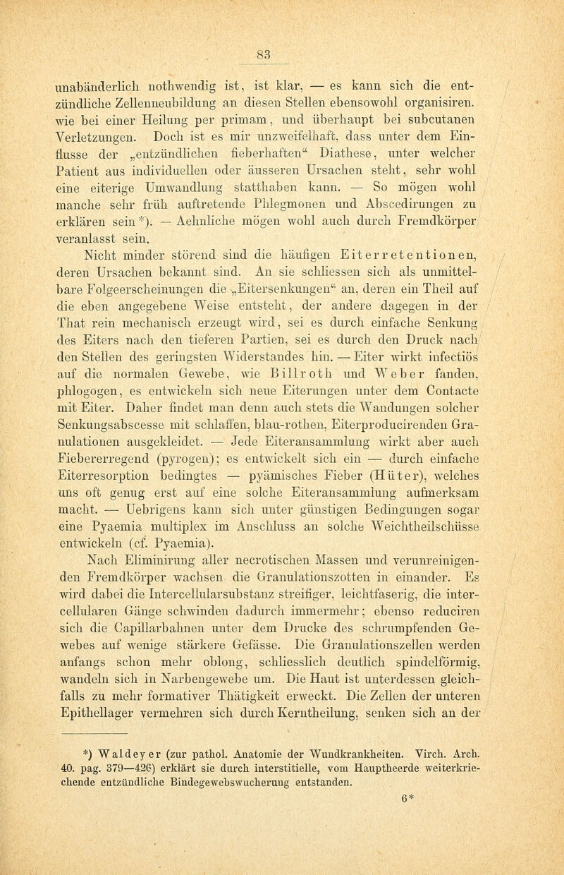 unabänderlicli nothwendig ist, ist klar, — es kann sich die ent- zündliche Zellenneubildung an diesen Stellen ebensowohl organisiren. wie bei einer Heilung per primain, und überhaupt bei subcutanen Verletzungen. Doch ist es mir unzweifelhaft, dass unter dem Ein- flüsse der „entzündlichen fieberhaften Diathese, unter welcher Patient aus individuellen oder äusseren Ursachen steht, sehr wohl eine eiterige Umwandlung statthaben kann. — So mögen wohl manche sehr früh auftretende Phlegmonen und Abscedirungen zu erklären sein *). — Aehnliche mögen wohl auch durch Fremdkörper veranlasst sein. Nicht minder störend sind die häufigen Eiterretentionen, deren Ursachen bekannt sind. An sie schliessen sich als unmittel- bare Folgeerscheinungen die -„Eitersenkungen an, deren ein Theil auf die eben angegebene Weise entsteht, der andere dagegen in der That rein mechanisch erzeugt wird, sei es durch einfache Senkung des Eiters nach den tieferen Partien, sei es durch den Druck nach den Stellen des geringsten Widerstandes hin. — Eiter wirkt infectiös auf die normalen Gewebe, wie Billroth und Weber fanden, phlogogen, es entwickeln sich neue Eiterungen unter dem Contacte mit Eiter. Daher findet man denn auch stets die Wandungen solcher Senkungsabscesse mit schlaffen, blau-rothen, Eiterproducirenden Gra- nulationen ausgekleidet. — Jede Eiteransammlung wirkt aber auch Fiebererregend (pyrogen); es entwickelt sich ein — durch einfache Eiterresorption bedingtes — pyämisches Fieber (Hüter), welches uns oft genug erst auf eine solche Eiteransammlung aufmerksam macht. ■—■ Uebrigens kann sich unter günstigen Bedingungen sogar eine Pyaemia multiplex im Anschluss an solche Weichtheilschüsse entwickeln (cf. Pyaemia). Nach Eliminirung aller necrotischen Massen und verunreinigen- den Fremdkörper wachsen, die Granulationszotten in einander. Es wird dabei die IntercellularSubstanz streifiger, leichtfaserig, die inter- cellularen Gänge schwinden dadurch immermehr; ebenso reduciren sich die Capillarbahnen unter dem Drucke des schrumpfenden Ge- webes auf wenige stärkere Gefässe. Die Granulationszellen werden anfangs schon mehr oblong, schliesslich deutlich spindelförmig, wandeln sich in Narbengewebe um. Die Haut ist unterdessen gleich- falls zu mehr formativer Thätigkeit erweckt. Die Zellen der unteren Epithellager vermehren sich durch Kerntheilung, senken sich an der *) Waldeyer (zur pathol. Anatomie der Wundkrankheiten. Virck. Aren. 40. pag. 379—426) erklärt sie durch interstitielle, vom Hauptheerde weiterkrie- chende entzündliche Bindegewebswucherung entstanden. 6*