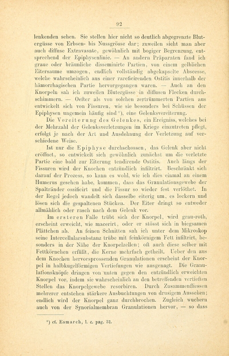 lenkenden sehen. Sie stellen hier nicht so deutlich abgegrenzte Blut- ergüsse von Erbsen- bis Nussgrösse dar; zuweilen sieht man aber auch diffuse Extravasate, gewöhnlich mit bogiger Begrenzung, ent- sprechend der Epiphysenlinie. — An andern Präparaten fand ich graue oder bräunliche disseminirte Partien, von einem gelblichen Eitersaume umzogen, endlich vollständig abgekapselte Abscesse, welche wahrscheinlich aus einer rareficirenden Ostitis innerhalb der hämorrhagischen Partie hervorgegangen waren. — Auch an den Knorpeln sah ich zuweilen Blutergüsse in diffusen Flecken durch- schimmern. ■— Oefter als von solchen zertrümmerten Partien aus entwickelt sich von Fissuren, wie sie besonders bei Schüssen der Epiphysen ungemein häufig sind), eine Gelenksvereiterung. Die Vereiterung des Gelenkes, ein Ereigniss, welches bei der Mehrzahl der Gelenksverletzungen im Kriege einzutreten pflegt, erfolgt je nach der Art und Ausdehnung der Verletzung auf ver- schiedene Weise. Ist nur die Epiphyse durchschossen, das Gelenk aber nicht eröffnet, so entwickelt sich gewöhnlich zunächst um die verletzte Partie eine bald zur Eiterung tendirende Ostitis. Auch längs der Fissuren wird der Knochen entzündlich infiltrirt. Beschränkt sich darauf der Prozess, so kann es wohl, wie ich dies einmal an einem Humerus gesehen habe, kommen, dass das Granulationsgewebe der Spaltränder ossificirt und die Fissur so wieder fest verlöthet. In der Regel jedoch wandelt sich dasselbe eiterig um, es lockern und lösen sich die gespaltenen Stücken. Der Eiter dringt so entweder allmählich oder rasch nach dem Gelenk vor. Im ersteren Falle trübt sich der Knorpel, wird grau-roth, erscheint erweicht, wie macerirt, oder er stösst sich in biegsamen Plättchen ab. An feinen Schnitten sah ich unter dem Mikroskop seine Intercellularsubstanz trübe mit feinkörnigem Fett infiltrirt, be- sonders in der Nähe der Knorpelzellen; oft auch diese selber mit Fettkörnchen erfüllt, die Kerne mehrfach getheilt. Ueber den aus dem Knochen hervorsprossenden Granulationen erscheint der Knor- pel in halbkugelförmigen Vertiefungen wie ausgenagt. Die Granu- lationsknöpfe dringen von unten gegen den entzündlich erweichten Knorpel vor, indem sie wahrscheinlich an den betreffenden vertieften Stellen das Knorpelgewebe resorbiren. Durch Zusammenfriessen mehrerer entstehen stärkere Ausbuchtungen von drusigem Aussehen; endlich wird der Knorpel ganz durchbrochen. Zugleich wuchern auch von der Synorialmembran Granulationen hervor, — so dass *) cf. Esinarch, 1. c. pag. 31.