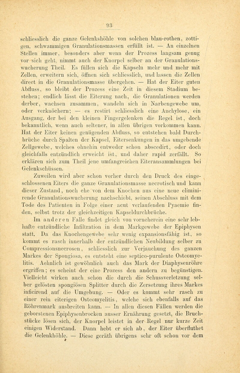 schliesslich die ganze Gelenkshöhle von solchen blau-rothen, zotti- gen, schwammigen Granulationsmassen erfüllt ist. — An einzelnen Stellen immer, besonders aber wenn der Prozess langsam genug vor sich geht, nimmt auch der Knorpel selber an der Granulations- wucherung Theil. Es füllen sich die Kapseln mehr und mehr mit Zellen, erweitern sich, öffnen sich schliesslich, und lassen die Zellen direct in die Granulationsmasse übergehen. — Hat der Eiter guten Abfluss, so bleibt der Prozess eine Zeit in diesem Stadium be- stehen; endlich lässt die Eiterung nach, die Granulationen werden derber, wachsen zusammen, wandeln sich in Narbengewebe um, oder verknöchern; — es restirt schliesslich eine Anchylose, ein Ausgang, der bei den kleinen Fingergelenken die Kegel ist, doch bekanntlich, wenn auch seltener, in allen übrigen vorkommen kann. Hat der Eiter keinen genügenden Abfluss, so entstehen bald Durch- brüche durch Spalten der Kapsel, Eitersenkungen in das umgebende Zellgewebe, welches ohnehin entweder schon abscedirt, oder doch gleichfalls entzündlich erweicht ist, und daher rapid zerfällt. So erklären sich zum Theil jene umfangreichen Eiteransammlungen bei Gelenkschüssen. Zuweilen wird aber schon vorher durch den Druck des einge- schlossenen Eiters die ganze Granulationsmasse necrotisch und kann dieser Zustand, noch ehe von dem Knochen aus eine neue elimini- rende Granulationswucherung nachschiebt, seinen Abschluss mit dem Tode des Patienten in Folge einer acut verlaufenden Pyaemie fin- den, selbst trotz der gleichzeitigen Kapseldurchbrüche. Im anderen Falle findet gleich von vorneherein eine sehr leb- hafte entzündliche Infiltration in dem Markgewebe der Epiphysen statt. Da das Knochengewebe sehr wenig expansionsfähig ist, so kommt es rasch innerhalb der entzündlichen Neubildung selber zu Compressionsnecrosen, schliesslich zur Verjauchung des ganzen Markes der Spongiosa, es entsteht eine septico-purulente Osteomye- litis. Aehnlich ist gewöhnlich auch das Mark der Diaphysenröhre ergriffen; es scheint der eine Prozess den andern zu begünstigen. Vielleicht wirken auch schon die durch die Schussverletzung sel- ber gelösten spongiösen Splitter durch die Zersetzung ihres Markes inficirend auf die Umgebung. — Oder es kommt sehr rasch zu einer rein eiterigen Osteomyelitis, welche sich ebenfalls auf das Röhrenmark ausbreiten kann. — In allen diesen Fällen werden die geborstenen Epiphysenbrocken ausser Ernährung gesetzt, die Bruch- stücke lösen sich, der Knorpel leistet in der Regel nur kurze Zeit einigen Widerstand. Dann hebt er sich ab, der Eiter überfluthet die Gelenkhöhle. — Diese geräth übrigens sehr oft schon vor dem