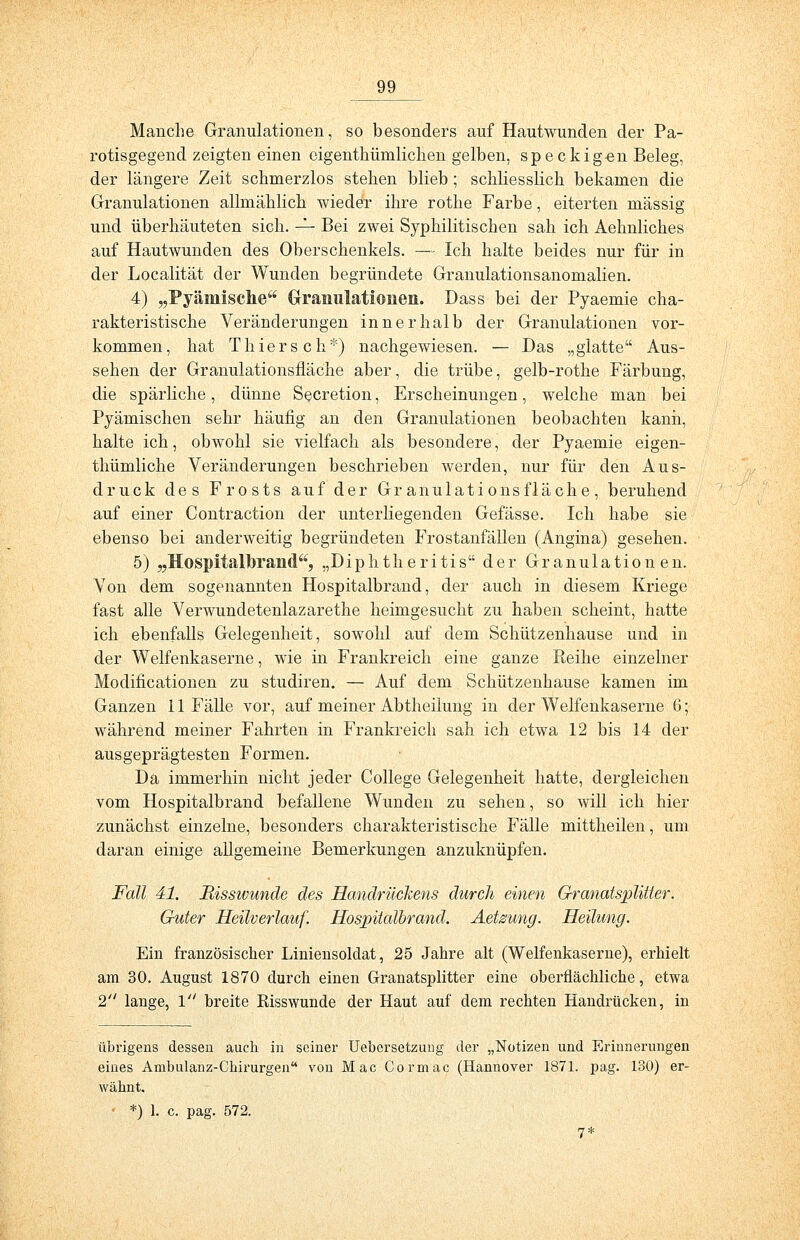 Manche Granulationen, so besonders auf Hautwunden der Pa- rotisgegend zeigten einen eigenthümlichen gelben, sp e ckig-en Beleg, der längere Zeit schmerzlos stehen blieb; schliesslich bekamen die Granulationen allmählich wieder ihre rothe Farbe, eiterten massig und überhäuteten sich. — Bei zwei Syphilitischen sah ich Aehnliches auf Hautwunden des Oberschenkels. — Ich halte beides nur für in der Localität der Wunden begründete Granulationsanomalien. 4) „Pyämische Granulationen. Dass bei der Pyaemie cha- rakteristische Veränderungen innerhalb der Granulationen vor- kommen, hat Thiersch*) nachgewiesen. — Das „glatte Aus- sehen der Granulationsfläche aber, die trübe, gelb-rothe Färbung, die spärliche, dünne Secretion, Erscheinungen, welche man bei Pyämischcn sehr häufig an den Granulationen beobachten kann, halte ich, obwohl sie vielfach als besondere, der Pyaemie eigen- thümliche Veränderungen beschrieben werden, nur für den Aus- druck des Frosts auf der Granulationsfläche, beruhend auf einer Contraction der unterliegenden Gefässe. Ich habe sie ebenso bei anderweitig begründeten Frostanfällen (Angina) gesehen. 5) „Hospitalorand, „Diphtheritis der Granulationen. Von dem sogenannten Hospitalbrand, der auch in diesem Kriege fast alle Verwundetenlazarethe heimgesucht zu haben scheint, hatte ich ebenfalls Gelegenheit, sowohl auf dem Schützenhause und in der Weifenkaserne, wie in Frankreich eine ganze Reihe einzelner Modificationen zu studiren. — Auf dem Schützenhause kamen im Ganzen 11 Fälle vor, auf meiner Abtheilung in der Weifenkaserne 6; während meiner Fahrten in Frankreich sah ich etwa 12 bis 14 der ausgeprägtesten Formen. Da immerhin nicht jeder College Gelegenheit hatte, dergleichen vom Hospitalbrand befallene Wunden zu sehen, so will ich hier zunächst einzelne, besonders charakteristische Fälle mittheilen, um daran einige allgemeine Bemerkungen anzuknüpfen. Fall 41. Misswunde des Handrückens durch einen Granatsplitter. Guter Heilverlauf. Hospitalbrand. Aetsung. Heilung. Ein französischer Liniensoldat, 25 Jahre alt (Weifenkaserne), erhielt am 30. August 1870 durch einen Granatsplitter eine oberflächliche, etwa 2 lange, 1 breite Eisswunde der Haut auf dem rechten Handrücken, in übrigens dessen auch in seiner Uebersetzuug der „Notizen und Erinnerungen eines Ambulanz-Chirurgen von Mac Cormac (Hannover 1871. pag. 130) er- wähnt. *) 1. c. pag. 572.