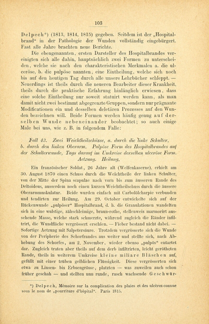 Delpech*) (1813, 1814, 1815) gegeben. Seitdem ist der „Hospital- brand in der Pathologie der Wunden vollständig eingebürgert. Fast alle Jahre brachten neue Berichte. Die ebengenannten, ersten Darsteller des Hospitalbrandes ver- einigten sich alle dahin, hauptsächlich zwei Formen zu unterschei- den , welche sie nach den charakteristischen Merkmalen a. die ul- ceröse, b. die pulpöse nannten, eine Eintheilung, welche sich noch bis auf den heutigen Tag durch alle unsere Lehrbücher schleppt. — Neuerdings ist theils durch die neueren Bearbeiter dieser Krankheit, theils durch die praktische Erfahrung hinlänglich erwiesen, dass eine solche Eintheilung nur soweit statuirt werden kann, als man damit nicht zwei bestimmt abgegrenzte Gruppen, sondern nur prägnante Modificationen ein und desselben deletären Prozesses auf den Wun- den bezeichnen will. Beide Formen werden häufig genug auf der- selben Wunde nebeneinander beobachtet; so auch einige Male bei uns, wie z. B. in folgendem Falle: Fall 43. Zwei Weichtheilschüsse, a. durch die linke Schulter, b. durch den linken Oberarm. Pulpöse Form des Hospitalbrandes auf der Schulterivunde, Tags darauf im Umkreise derselben ulceröse Form. Aetzung. Heilung. Ein französischer Soldat, 26 Jahre alt (Weifenkaserne), erhielt am 30. August 1870 einen Schuss durch die Weichtheüe der linken Schulter, von der Mitte der Spina scapulae nach vorn bis zum äusseren Rande des Deltoideus, ausserdem noch einen kurzen Weichtheilschuss durch die äussere Oberarmmuskulatur. Beide wurden einfach mit Carbolölcharpie verbunden und tendirten zur Heilung. Am 29. October entwickelte sich auf der Rückenwunde „pulpöser Hospitalbrand, d. k. die Granulationen wandelten sich in eine wulstige, zähschleimige, braun-rothe, stellenweis marmorirt aus- sehende Masse, welche stark schmerzte, während zugleich die Ränder infil- trirt, die Wundfläche vergrössert erschien. — Fieber bestand nicht dabei. — Sofortige Aetzung mit Salpetersäure. Trotzdem vergrösserte sich die Wunde von der Peripherie des Schorfrandes aus weiter und stellte sich, nach Ab- hebung des Schorfes, am 2. November, wieder ebenso „pulpös entartet dar. Zugleich traten aber theils auf dem derb infiltrirten, leicht gerötheten Rande, theils in weiterem Umkreise kleine miliare Bläschen auf, gefüllt mit einer trüben gelblichen Flüssigkeit. Diese vergrösserten sich etwa zu Linsen- bis Erbsengrösse, platzten — was zuweilen auch schon früher geschah — und stellten nun runde, rasch wachsende Geschwür- *) Delpech, Memoire sur la complication des plaies et des ulceres connue sous le nom de „pourriture d'hopital. Paris 1815.