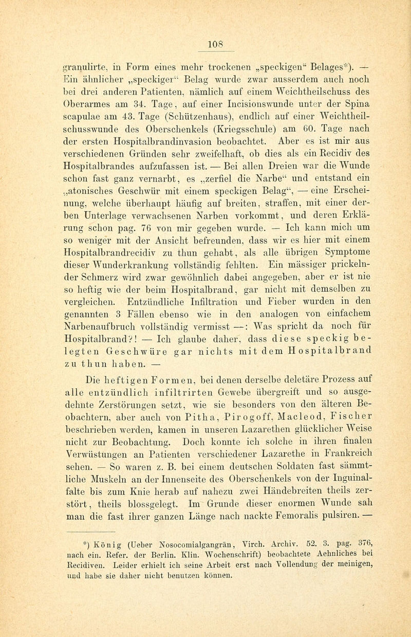 granulirte, in Form eines mehr trockenen „speckigen Belages*). — Ein ähnlicher „speckiger Belag wurde zwar ausserdem auch noch bei drei anderen Patienten, nämlich auf einem Weichtheilschuss des Oberarmes am 34. Tage, auf einer Incisionswunde unter der Spina scapulae am 43. Tage (Schützenhaus), endlich auf einer Weichtheil- schusswunde des Oberschenkels (Kriegsschule) am 60. Tage nach der ersten Hospitalbrandinvasion beobachtet. Aber es ist mir aus verschiedenen Gründen sehr zweifelhaft, ob dies als ein Kecidiv des Hospitalbrandes aufzufassen ist. — Bei allen Dreien war die Wunde schon fast ganz vernarbt, es „zerfiel die Narbe und entstand ein „atonisches Geschwür mit einem speckigen Belag, — eine Erschei- nung, welche überhaupt häufig auf breiten, straffen, mit einer der- ben Unterlage verwachsenen Narben vorkommt, und deren Erklä- rung schon pag. 76 von mir gegeben wurde. — Ich kann mich um so weniger mit der Ansicht befreunden, dass wir es hier mit einem Hospitalbrandrecidiv zu thun gehabt, als alle übrigen Symptome dieser Wunderkrankung vollständig fehlten. Ein massiger prickeln- der Schmerz wird zwar gewöhnlich dabei angegeben, aber er ist nie so heftig wie der beim Hospitalbrand, gar nicht mit demselben zu vergleichen. Entzündliche Infiltration und Fieber wurden in den genannten 3 Fällen ebenso wie in den analogen von einfachem Narbenaufbruch vollständig vermisst —: Was spricht da noch für Hospitalbrand V! — Ich glaube daher, dass diese speckig be- legten Geschwüre gar nichts mit dem H ospitalbr and zu thun haben. — Die heftigen Formen, bei denen derselbe deletäre Prozess auf alle entzündlich infiltrirten Gewebe übergreift und so ausge- dehnte Zerstörungen setzt, wie sie besonders von den älteren Be- obachtern, aber auch von Pitha, Pirogoff, Macleod, Fischer beschrieben werden, kamen in unseren Lazarethen glücklicher Weise nicht zur Beobachtung. Doch konnte ich solche in ihren finalen Verwüstungen an Patienten verschiedener Lazarethe in Frankreich sehen. — So waren z. B. bei einem deutschen Soldaten fast sämmt- liche Muskeln an der Innenseite des Oberschenkels von der Inguinal- falte bis zum Knie herab auf nahezu zwei Händebreiten theils zer- stört, theils blossgelegt. Im Grunde dieser enormen Wunde sah man die fast ihrer ganzen Länge nach nackte Femoralis pulsiren. — *) König (Ueber Nosocomialgangrän, Virch. Archiv. 52. 3. pag. 376, nach ein. Refer. der Berlin. Klin. Wochenschrift) beobachtete Aehnliches bei Recidiven. Leider erhielt ich seine Arbeit erst nach Vollendung der meinigen, und habe sie daher nicht benutzen können.