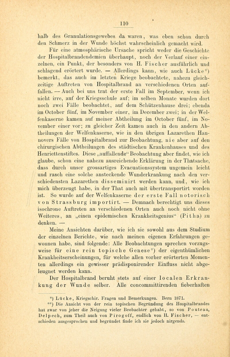 halb des Granulationsgewebes da waren, was eben schon durch den Schmerz in der Wunde höchst wahrscheinlich gemacht wird. Für eine atmosphärische Ursache spricht weder die Geschichte der Hospitalbrandendemien überhaupt, noch der Verlauf einer ein- zelnen, ein Punkt, der besonders von H. Fischer ausführlich und schlagend erörtert wurde. — Allerdings kann, wie auch Lücke*) bemerkt, das auch im letzten Kriege beobachtete, nahezu gleich- zeitige Auftreten von Hospitalbrand an verschiedenen Orten auf- fallen. — Auch bei uns trat der erste Fall im September, wenn ich nicht irre, auf der Kriegsschule auf; im selben Monate wurden dort noch zwei Fälle beobachtet, auf dem Schützenhause drei; ebenda im October fünf, im November einer, im December zwei; in der Wei- fenkaserne kamen auf meiner Abtheilung im October fünf, im No- vember einer vor; zu gleicher Zeit kamen auch in den andern Ab- theilungen der Weifenkaserne, wie in den übrigen Lazarethen Han- novers Fälle von Hospitalbrand zur Beobachtung, nie aber auf den chirurgischen Abtheilungen des städtischen Krankenhauses und des Henriettenstiftes. Diese „auffallende Beobachtung aber findet, wie ich glaube, schon eine nahezu ausreichende Erklärung in der Thatsache, dass durch unser grossartiges Evacuationssystem ungemein leicht und rasch eine solche ansteckende Wunderkrankung nach den ver- schiedensten Lazarethen disseminirt werden kann, und, wie ich mich überzeugt habe, in der That auch mit übertransportirt worden ist. So wurde auf der Weifenkaserne der erste Fall notorisch von Strassburg importirt. — Demnach berechtigt uns dieses isochrone Auftreten an verschiedenen Orten auch noch nicht ohne Weiteres, an „einen epidemischen Krankheitsgenius (Pitha) zu denken. — Meine Ansichten darüber, wie ich sie sowohl aus dem Studium der einzelnen Berichte, wie nach meinen eigenen Erfahrungen ge- wonnen habe, sind folgende: Alle Beobachtungen sprechen vorzugs- weise für eine rein topische Genese*) der eigenthümlichen Krankheitserscheinungen, für welche allen vorher erörterten Momen- ten allerdings ein gewisser prädisponirender Einfluss nicht abge- leugnet werden kann. Der Hospitalbrand beruht stets auf einer localen Erkran- kung der Wunde selber. Alle concommittirenden fieberhaften *) Lücke, Kriegschir. Fragen und Bemerkungen. Bern 1871. **) Die Ansicht von der rein topischen Begründung des Hospitalbrandes hat zwar von jeher die Neigung vieler Beobachter gehabt, so von Pouteau, Delpech, zum Theil auch von Pirogoff, endlich von H. Fischer, — ent- schieden ausgesprochen und begründet finde ich sie jedoch nirgends.