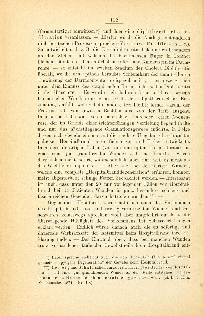 (fermentartig?) einwirken*) und hier eine diphtherische In- filtration veranlassen. — Hierfür würde die Analogie mit anderen diphtheritischen Prozessen sprechen (Virchow, Eindfleisch 1. c). So entwickelt sich z. B. die Darmdiphtheritis bekanntlich besonders an den Stellen, mit welchen die Fäcalmassen länger in Contact bleiben, nämlich an den natürlichen Falten und Knickungen im Darm- rohre, — so entsteht im zweiten Stadium der Cholera Diphtheritis überall, wo die des Epithels beraubte Schleimhaut der unmittelbaren Einwirkung der Darmcontenta preisgegeben ist, — so erzeugt sich unter dem Einfluss des stagnirenden Harns nicht selten Diphtheritis in der Blase etc. — Es würde sich dadurch ferner erklären, warum bei manchen Wunden nur eine Stelle der „diphtheritischen Ent- zündung verfällt, während die andere frei bleibt; ferner warum der Prozess stets von gewissen Buchten aus, von der Tiefe ausgeht. In unserem Falle war es ein morscher, stinkender Fetzen Aponeu- rose, der im Grunde einer trichterförmigen Vertiefung liegend faulte und nur das nächstliegende Granulationsgewebe inficirte, in Folge dessen sich ebenda ein nur auf die nächste Umgebung beschränkter pulpöser Hospitalbrand unter Schmerzen und Fieber entwickelte. In andern derartigen Fällen (von circumscriptem Hospitalbrand auf einer sonst gut granulirenclen Wunde) z. B. bei Fischer wurde dergleichen nicht notirt, wahrscheinlich aber nur, weil es nicht als das Wichtigere imponirte. — Aber auch bei den übrigen Wunden, welche eine complete „Hospitalbranddegeneration erfuhren, konnten meist abgestorbene sehnige Fetzen beobachtet werden. — Interessant ist auch, dass unter den 20 mir vorliegenden Fällen von Hospital- brand bei 14 Patienten Wunden in ganz besonders sehnen- und fascienreichen Gegenden davon betroffen wurden. **) — Gegen diese Hypothese würde natürlich auch das Vorkommen des Hospitalbrandes auf anderweitig verursachten Wunden und Ge- schwüren keineswegs sprechen, wohl aber umgekehrt durch sie die überwiegende Häufigkeit des Vorkommens bei Schussverletzungen erklärt werden. Endlich würde danach auch die oft sofortige und dauernde Wirksamkeit der Aetzmittel beim Hospitalbrand ihre Er- klärung finden. •— Der Einwand aber, dass bei manchen Wunden trotz vorhandener faulender Gewebstheile kein Hospitalbrand ent- *) Dafür spräche vielleicht auch die von T hier seh (1. c. p. 572) einmal gefundene „pyogene Degeneration der Gewebe beim Hospitalbrand. *.*) Heiberg und Schulz sahen ein„circumscriptes Eecidiv von Hospital- brand auf einer gut granulirenden Wunde an der Stelle entstehen, wo ein inoculirtes Hautstückchen necrotisch geworden war. (cf. Berl. Klin. Wochenschr. 1871. Nr. 10.)