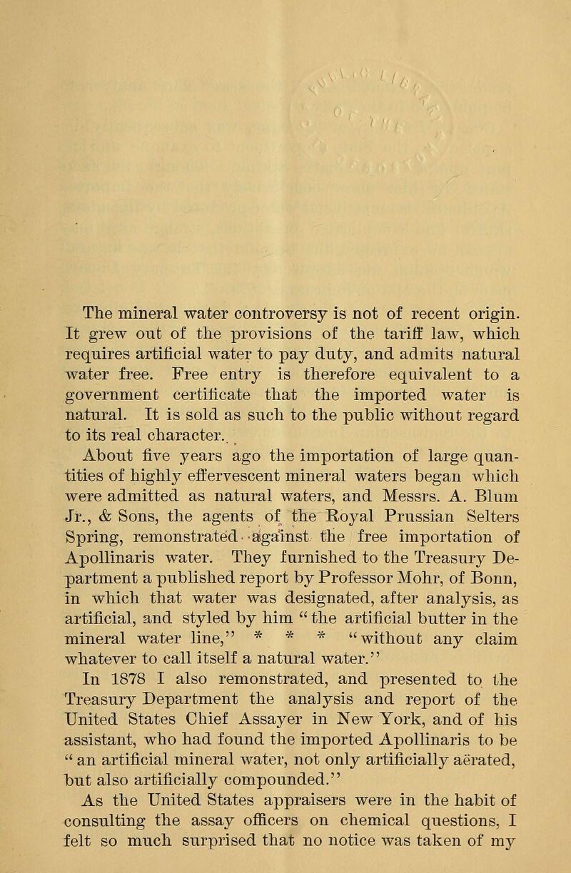 The mineral water controversy is not of recent origin. It grew out of the provisions of the tariff law, which requires artificial water to pay duty, and admits natural water free. Free entry is therefore equivalent to a government certificate that the imported water is natural. It is sold as such to the public without regard to its real character. About five years ago the importation of large quan- tities of highly effervescent mineral waters began which were admitted as natural waters, and Messrs. A. Blum Jr., & Sons, the agents of the Royal Prussian Selters Spring, remonstrated- against the free importation of Apollinaris water. They furnished to the Treasury De- partment a published report by Professor Mohr, of Bonn, in which that water was designated, after analysis, as artificial, and styled by him the artificial butter in the mineral water line, * * ■«■ without any claim whatever to call itself a natural water.'' In 1878 I also remonstrated, and presented to the Treasury Department the analysis and report of the United States Chief Assayer in New York, and of his assistant, who had found the imported Apollinaris to be an artificial mineral water, not only artificially aerated, but also artificially compounded. As the United States appraisers were in the habit of consulting the assay officers on chemical questions, I felt so much surprised that no notice was taken of my