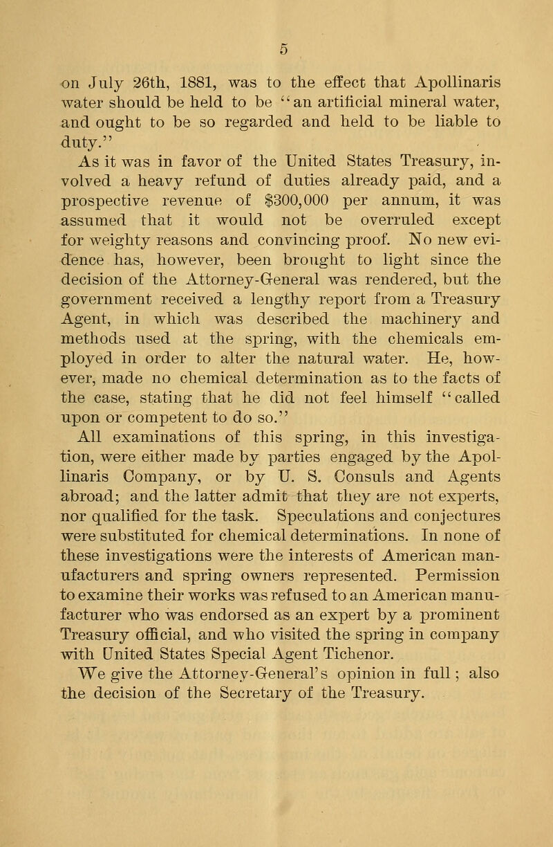 on July 26tli, 1881, was to the effect that Apollinaris water should be held to be an artilicial mineral water, and ought to be so regarded and held to be liable to duty. As it was in favor of the United States Treasury, in- volved a heavy refund of duties already paid, and a prospective revenue of $300,000 per annum, it was assumed that it would not be overruled except for weighty reasons and convincing proof. No new evi- dence has, however, been brought to light since the decision of the Attorney-General was rendered, but the government received a lengthy report from a Treasury Agent, in which was described the machinery and methods used at the spring, with the chemicals em- ployed in order to alter the natural water. He, how- ever, made no chemical determination as to the facts of the case, stating that he did not feel himself called upon or competent to do so. All examinations of this spring, in this investiga- tion, were either made by parties engaged by the Apol- linaris Company, or by U. S. Consuls and Agents abroad; and the latter admit that they are not experts, nor qualified for the task. Speculations and conjectures were substituted for chemical determinations. In none of these investigations were the interests of American man- ufacturers and spring owners represented. Permission to examine their works was refused to an American manu- facturer who was endorsed as an expert by a prominent Treasury oflBcial, and who visited the spring in company with United States Special Agent Tichenor. We give the Attorney-General's opinion in full; also the decision of the Secretary of the Treasury.