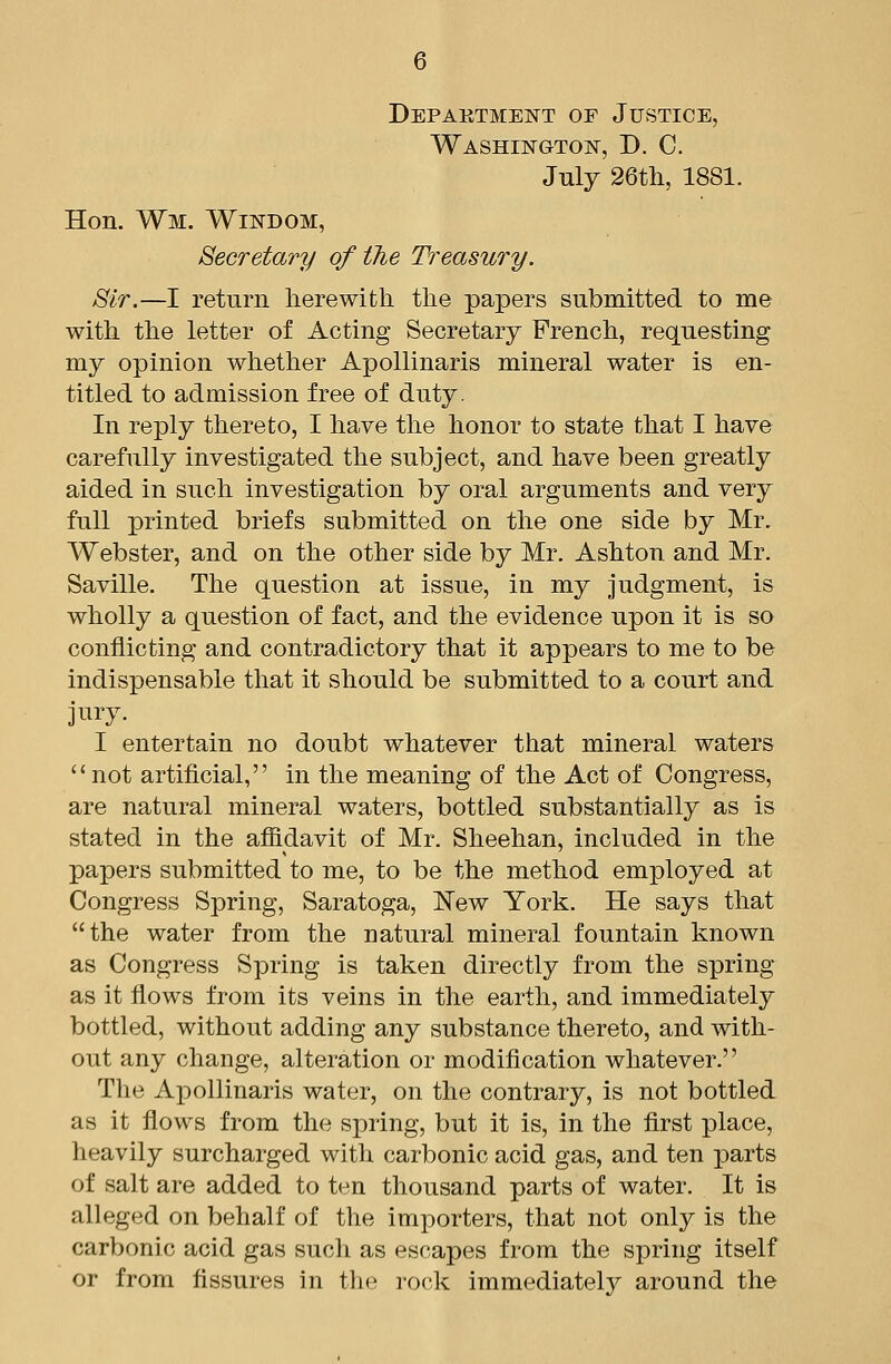 Depaktment oe Justice, WASHiisrGTOjsr, D. C. July 26th, 1881. Hon. Wm. Wit^dom, Secretary of tTie Treasury. Sir.—I return lierewith the papers submitted to me with the letter of Acting Secretary French, requesting my opinion whether Apollinaris mineral water is en- titled to admission free of duty. In reply thereto, I have the honor to state that I have carefully investigated the subject, and have been greatly aided in such investigation by oral arguments and very full printed briefs submitted on the one side by Mr. Webster, and on the other side by Mr. Ashton and Mr. Saville. The question at issue, in my judgment, is wholly a question of fact, and the evidence upon it is so conflicting and contradictory that it appears to me to be indispensable that it should be submitted to a court and jnry. I entertain no doubt whatever that mineral waters not artificial, in the meaning of the Act of Congress, are natural mineral waters, bottled substantially as is stated in the affidavit of Mr. Sheehan, included in the papers submitted to me, to be the method employed at Congress Spring, Saratoga, l!Tew York. He says that the water from the natural mineral fountain known as Congress Spring is taken directly from the spring as it flows from its veins in the earth, and immediately bottled, without adding any substance thereto, and with- out any change, alteration or modification whatever. The Apollinaris water, on the contrary, is not bottled as it flows from the spring, but it is, in the flrst place, heavily surcharged with carbonic acid gas, and ten parts of salt are added to ten thousand parts of water. It is alleged on behalf of the importers, that not only is the carbonic acid gas such as escapes from the spring itself or from fissures in the rock immediately around the