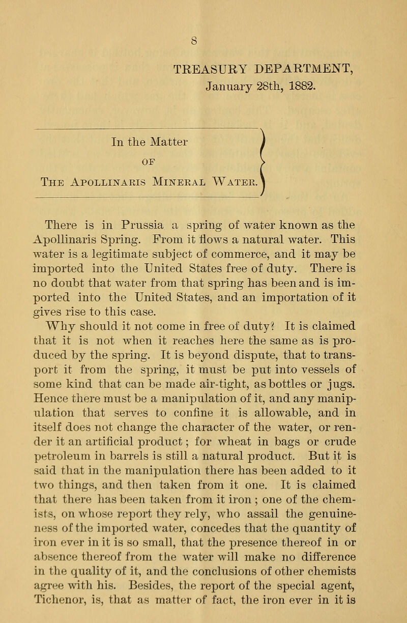 TREASURY DEPARTMENT, January 28th, 1882. In the Matter OF The Apollinaris Mijsteeal Water. There is in Prussia a spring of water known as the Apollinaris Spring. From it flows a natural water. This water is a legitimate subject of commerce, and it may be imported into the United States free of duty. There is no doubt that water from that spring has been and is im- ported into the United States, and an importation of it gives rise to this case. Why should it not come in free of duty? It is claimed that it is not when it reaches here the same as is pro- duced by the spring. It is beyond dispute, that to trans- port it from the spring, it must be put into vessels of some kind that can be made air-tight, as bottles or jugs. Hence there must be a manipulation of it, and any manip- ulation that serves to confine it is allowable, and in itself does not change the character of the water, or ren- der it an artificial product; for wheat in bags or crude petroleum in barrels is still a natural product. But it is said that in the manipulation there has been added to it two things, and then taken from it one. It is claimed that there has been taken from it iron ; one of the chem- ists, on whose report they rely, who assail the genuine- ness of the imported water, concedes that the quantity of iron ever in it is so small, that the presence thereof in or absence thereof from the water will make no difference in the quality of it, and the conclusions of other chemists agree with his. Besides, the report of the special agent, Tichenor, is, that as matter of fact, the iron ever in it is