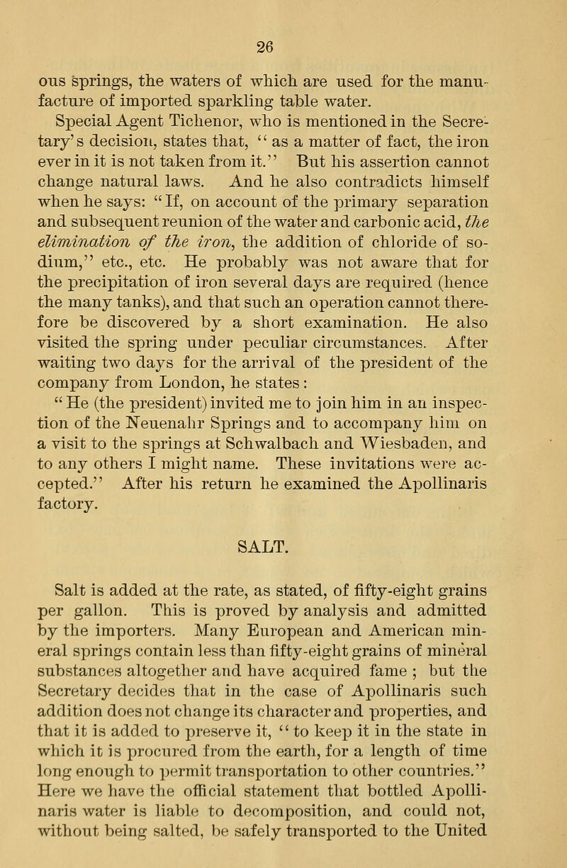 ous springs, the waters of wliicli are used for the manu- facture of imported sparkling table water. Special Agent Tichenor, who is mentioned in the Secre- tary' s decision, states that,  as a matter of fact, the iron ever in it is not taken from it. But his assertion cannot change natural laws. And he also contradicts himself when he says: If, on account of the primary separation and subsequent reunion of the water and carbonic acid, tlie elimination of the iron, the addition of chloride of so- dium, etc., etc. He probably was not aware that for the precipitation of iron several days are required (hence the many tanks), and that such an operation cannot there- fore be discovered by a short examination. He also visited the spring under peculiar circumstances. After waiting two days for the arrival of the president of the company from London, he states :  He (the president) invited me to join him in an inspec- tion of the ISTeuenahr Springs and to accompany him on a visit to the springs at Schwalbach and Wiesbaden, and to any others I might name. These invitations were ac- cepted. After his return he examined the Apollinaris factory. SALT. Salt is added at the rate, as stated, of fifty-eight grains per gallon. This is proved by analysis and admitted by the importers. Many European and American min- eral springs contain less than fifty-eight grains of mineral substances altogether and have acquired fame ; but the Secretary decides that in the case of Apollinaris such addition does not change its character and properties, and that it is added to preserve it,  to keep it in the state in which it is procured from the earth, for a length of time long enough to ])ermit transportation to other countries. Here we have the official statement that bottled Apolli- naris water is liable to decomposition, and could not, without being salted, be safely transported to the United