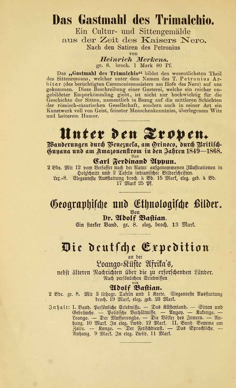 Das Gastmahl des Trimalchio. Ein Cultur- und Sittengemälde ans der Zeit des Kaisers Nero. Nach den Satiren des Petronius von Heinrich Merkens. gr. 8. broch. 1 Mark 80 Pf. Das „Gastmahl des Trimalchio bildet den wesentlichsten Theil des Sittenromans, welcher unter dem Namen des T. Petronius Ar- biter (des berüchtigten Ceremonienmeisters am Hofe des Nero) auf uns gekommen. Diese Beschreibung einer Gasterei, welche ein reicher un- gebildeter Emporkömmling giebt, ist nicht nur hochwichtig für die Geschichte der Sitten, namentlich in Bezug auf die mittleren Schichten der römisch-cäsarischen Gesellschaft, sondern auch in seiner Art ein Kunstwerk voll von Geist, feinster Menschenkenntniss, überlegenem Witz und heiterem Humor. Unttt ben Zvopctu ^anberttngett btttrd) ^ettejucfa, am ^tinoco, buta) ^tiüfa)- (Itujana nnb am ^matonenfttom in ben gafyxen 1849—1868. (&avi tfetbinanb $lppun. 2 Sßbe. 2Jltt 12 bom SBerfaffer nadj ber ^atur aufgenommenen Stfaftrattonen in §oljfdjnitt nnb 2 Safetn inbiantfdjer 23Uberfd)rtften. 8ej.-8. ©legantefte SSfoSftattung bro<$. ä SBb. 15 2JtorI, cteg. geb. a 35b. 17 Wlaxl 25 «Pf. Sßon Dr. Wbolf &afiian. Gin ftarfet SBanb. gr. 8. eleg. broc§. 13 Sftarf. an ber &>attgo*Äüfte «frifa's, nebft älteren 9?ad)rtd)ten über bte ju erfotf^etiben Sänber. 9<iacb, £erfönüd)en (Srlebntffen non «Stbolf SBafHam 2 SBbe. gr. 8. SRtt 3 ütbogr. tafeln nnb 1 «arte. (Slegantefte Slusftattung bro$. 19 «Karl, eleg. geb. 23 «Warf. Snbatt: I. SSanb. 5ßer|8nüc^e (Srfebmffe. — Sag Äfijfenlanb. — ©ttten nnb ©ebrättdje. — $oütif$e SScr^ältttiffe. — 2lngoty. — Äafongo. — Soango. — 2)er SDtafforongbo. — Sie SSötter bcS Snnern. — Stn» fang. 10 «Kart 3n eleg. Sabb. 12 3TCarf. II. SSanb. SSomma am Bahre. — Songo. — 2>er getifdjbtenjr. — 2)a8 ©pracbjicbe. —