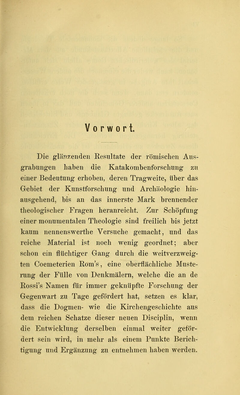 Vorwort. Die glänzenden Kesultate der römischen Aus- grabungen haben die Katakonibenforschung zu einer Bedeutung erhoben, deren Tragweite, über das Gebiet der Kunstforschung und Archäologie hin- ausgehend, bis an das innerste Mark brennender theologischer Fragen heranreicht. Zur Schöpfung einer monumentalen Theologie sind freilich bis jetzt kaum nennenswerthe Versuche gemacht, und das reiche Material ist noch wenig geordnet; aber schon ein flüchtiger Gang durch die weitverzweig- ten Coemeterien Rom's, eine oberflächliche Muste- rung der Fülle von Denkmälern, welche die an de Rossi's Namen für immer geknüpfte Forschung der Gegenwart zu Tage gefördert hat, setzen es klar, dass die Dogmen- wie die Kirchengeschichte aus dem reichen Schatze dieser neuen Disciplin, wenn die Entwicklung derselben einmal weiter geför- dert sein wird, in mehr als einem Punkte Berich- tigung und Ergänzung zu entnehmen haben werden.