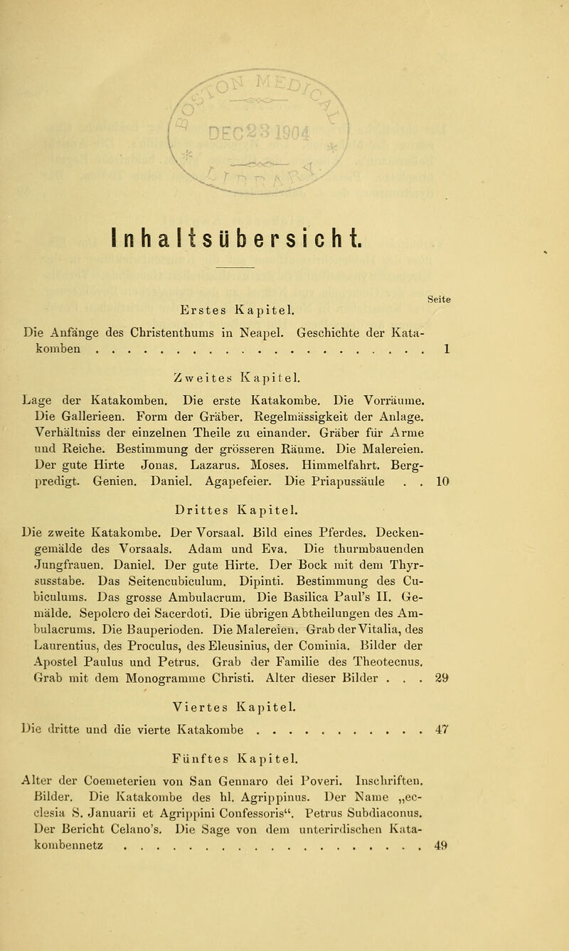 Inhaltsübersicht. Seite Erstes Kapitel. Die Anfänge des Christenthums in Neapel. Geschichte der Kata- komben 1 Zweites Kapitel. Lage der Katakomben. Die erste Katakombe. Die Vorräume. Die Gallerieen. Form der Gräber. Regelmässigkeit der Anlage. Verhältniss der einzelnen Theile zu einander. Gräber für Arme und Reiche. Bestimmung der grösseren Räume. Die Malereien. Der gute Hirte Jonas. Lazarus. Moses. Himmelfahrt. Berg- predigt. Genien. Daniel. Agapefeier. Die Priapussäule . . 10 Drittes Kapitel. Die zweite Katakombe. Der Vorsaal. Bild eines Pferdes. Decken- gemälde des Vorsaals. Adam und Eva. Die thurmbauenden Jungfrauen. Daniel. Der gute Hirte. Der Bock mit dem Thyr- susstabe. Das Seitencubiculum. Dipinti. Bestimmung des Cu- biculums. Das grosse Ambulacrum. Die Basilica Paul's II. Ge- mälde. Sepolcro dei Sacerdoti. Die übrigen Abtheilungen des Am- bulacrums. Die Bauperioden. Die Malereien. Grab der Vitalia, des Laurentius, des Proculus, des Eleusinius, der Cominia. Bilder der Apostel Paulus und Petrus. Grab der Familie des Theotecnus. Grab mit dem Monogramme Christi. Alter dieser Bilder ... 29 Viertes Kapitel. Die dritte und die vierte Katakombe 47 Fünftes Kapitel. Alter der Coemeterien von San Gennaro dei Poveri. Inschriften. Bilder. Die Katakombe des hl. Agrippinus. Der Name „ec- clesia S. Januarii et Agrippini Confessoris. Petrus Subdiaconus. Der Bericht Celano's. Die Sage von dem unterirdischen Kata- kombennetz 49