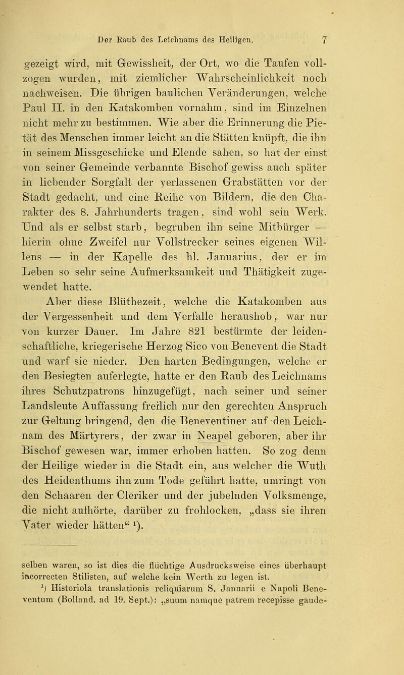 gezeigt wird, mit Gewissheit, der Ort, wo die Taufen voll- zogen wurden, mit ziemlicher Wahrscheinlichkeit noch nachweisen. Die übrigen baulichen Veränderungen, welche Paul II. in den Katakomben vornahm, sind im Einzelnen nicht mehr zu bestimmen. Wie aber die Erinnerung die Pie- tät des Menschen immer leicht an die Stätten knüpft, die ihn in seinem Missgeschicke und Elende sahen, so hat der einst von seiner Gemeinde verbannte Bischof gewiss auch später in liebender Sorgfalt der verlassenen Grabstätten vor der Stadt gedacht, und eine Reihe von Bildern, die den Cha- rakter des 8. Jahrhunderts tragen, sind wohl sein Werk. Und als er selbst starb, begruben ihn seine Mitbürger — hierin ohne Zweifel nur Vollstrecker seines eigenen Wil- lens — in der Kapelle des hl. Januarius, der er im Leben so sehr seine Aufmerksamkeit und Thätigkeit zuge- wendet hatte. Aber diese Blüthezeit, welche die Katakomben aus der Vergessenheit und dem Verfalle heraushob, war nur von kurzer Dauer. Im Jahre 821 bestürmte der leiden- schaftliche, kriegerische Herzog Sico von Benevent die Stadt und warf sie nieder. Den harten Bedingungen, welche er den Besiegten auferlegte, hatte er den Raub des Leichnams ihres Schutzpatrons hinzugefügt, nach seiner und seiner Landsleute Auffassung freilich nur den gerechten Anspruch zur Geltung bringend, den die Beneventiner auf den Leich- nam des Märtyrers, der zwar in Neapel geboren, aber ihr Bischof gewesen war, immer erhoben hatten. So zog denn 4er Heilige wieder in die Stadt ein, aus welcher die Wuth des Heidenthums ihn zum Tode geführt hatte, umringt von den Schaaren der Cleriker und der jubelnden Volksmenge, die nicht aufhörte, darüber zu frohlocken, „dass sie ihren Vater wieder hätten x). selben waren, so ist dies die flüchtige Ausdrucksweise eines überhaupt mcorrecten Stilisten, auf welche kein Werth zu legen ist. x) Historiola translationis reliqüiärum S. Januarii e Napoli Bene- ventum (Bolland. ad 19. Sept.): „suum namque patrem reeepisse gaude-