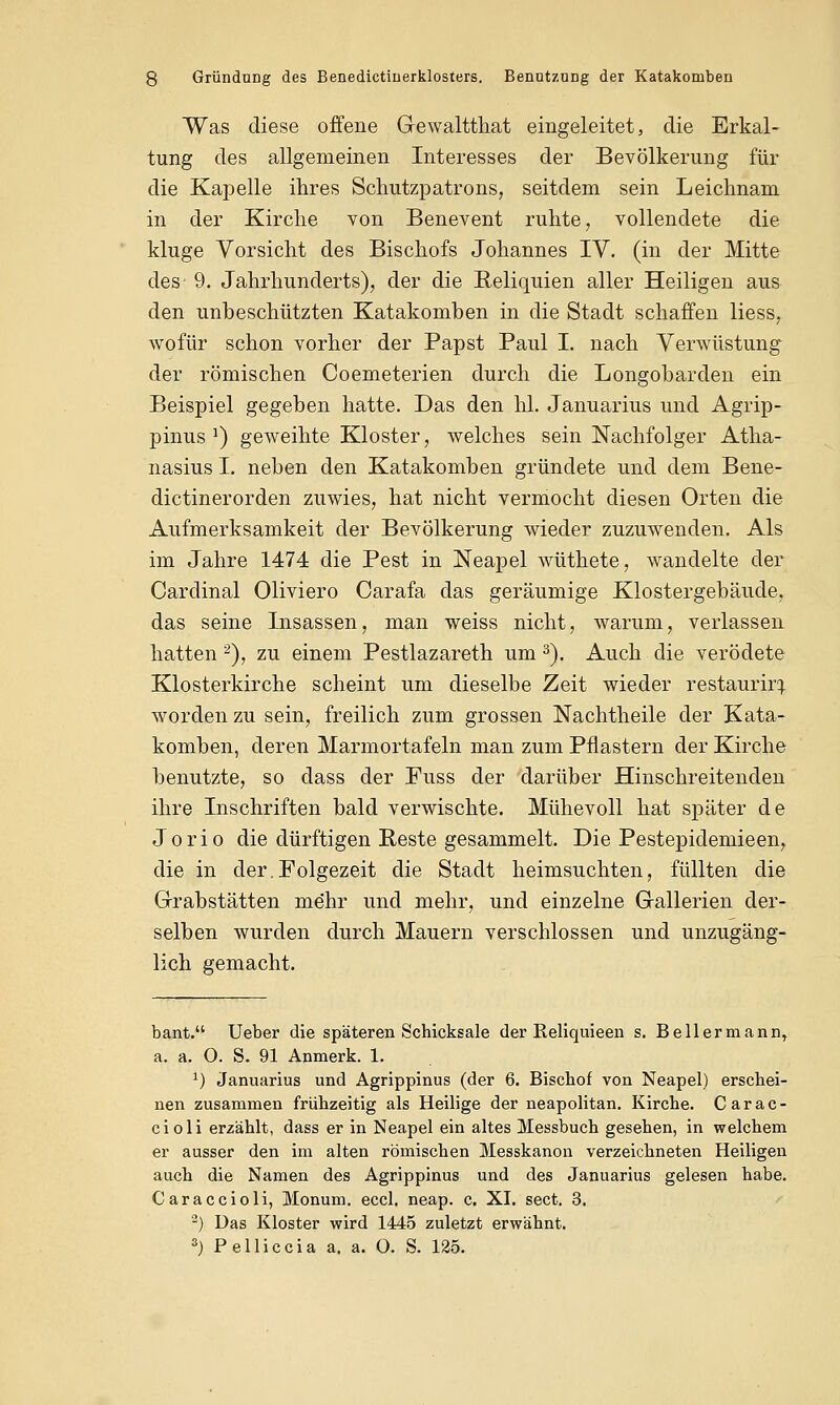 Was diese offene Gewaltthat eingeleitet, die Erkal- tung des allgemeinen Interesses der Bevölkerung für die Kapelle ihres Schutzpatrons, seitdem sein Leichnam in der Kirche von Benevent ruhte, vollendete die kluge Vorsicht des Bischofs Johannes IV. (in der Mitte des- 9. Jahrhunderts), der die Reliquien aller Heiligen aus den unbeschützten Katakomben in die Stadt schaffen Hess, wofür schon vorher der Papst Paul I. nach Verwüstung der römischen Coemeterien durch die Longobarden ein Beispiel gegeben hatte. Das den hl. Januarius und Agrip- pinus J) geweihte Kloster, welches sein Nachfolger Atha- nasius I. neben den Katakomben gründete und dem Bene- dictinerorden zuwies, hat nicht vermocht diesen Orten die Aufmerksamkeit der Bevölkerung wieder zuzuwenden. Als im Jahre 1474 die Pest in Neapel wüthete, wandelte der Cardinal Oliviero Carafa das geräumige Klostergebäude, das seine Insassen, man weiss nicht, warum, verlassen hatten 2), zu einem Pestlazareth um 3). Auch die verödete Klosterkirche scheint um dieselbe Zeit wieder restauriri worden zu sein, freilich zum grossen Nachtheile der Kata- komben, deren Marmortafeln man zum Pflastern der Kirche benutzte, so dass der Fuss der darüber Hinschreitenden ihre Inschriften bald verwischte. Mühevoll hat später de Jorio die dürftigen Reste gesammelt. Die Pestepidemieen, die in der.Folgezeit die Stadt heimsuchten, füllten die Grabstätten mehr und mehr, und einzelne Gallerien der- selben wurden durch Mauern verschlossen und unzugäng- lich gemacht. bant. Ueber die späteren Schicksale der Reliquieen s. Bellermann, a. a. O. S. 91 Anmerk. 1. *) Januarius und Agrippinus (der 6. Bischof von Neapel) erschei- nen zusammen frühzeitig als Heilige der neapolitan. Kirche. Carac- cioli erzählt, dass er in Neapel ein altes Messbuch gesehen, in welchem er ausser den im alten römischen Messkanon verzeichneten Heiligen auch die Namen des Agrippinus und des Januarius gelesen habe. Caraccioli, Monum. eccl. neap. c. XI. sect. 3. 2) Das Kloster wird 1445 zuletzt erwähnt. 3) Pelliccia a, a. O. S. 125.