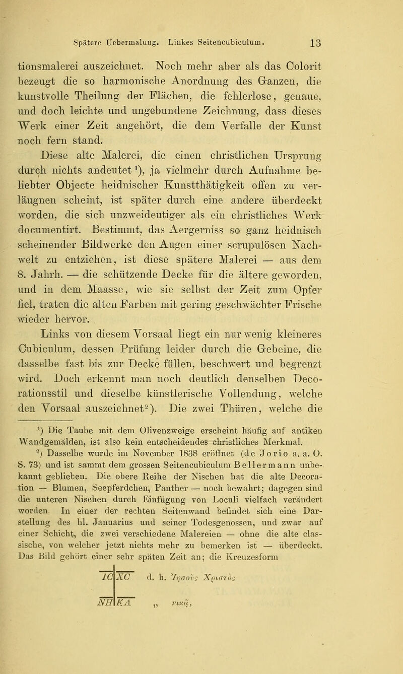 tionsmalerei auszeichnet. Noch mehr aber als das Colorit bezeugt die so harmonische Anordnung des Ganzen, die kunstvolle Theilung der Flächen, die fehlerlose, genaue, und doch leichte und ungebundene Zeichnung, dass dieses Werk einer Zeit angehört, die dem Verfalle der Kunst noch fern stand. Diese alte Malerei, die einen christlichen Ursprung durch nichts andeutetx), ja vielmehr durch Aufnahme be- liebter Objecte heidnischer Kunstthätigkeit offen zu ver- läugnen scheint, ist später durch eine andere überdeckt worden, die sich unzweideutiger als ein christliches Werk documentirt. Bestimmt, das Aergerniss so ganz heidnisch scheinender Bildwerke den Augen einer scrupulösen Nach- welt zu entziehen, ist diese spätere Malerei — aus dem 8. Jahrh. — die schützende Decke für die ältere geworden, und in dem Maasse, wie sie selbst der Zeit zum Opfer fiel, traten die alten Farben mit gering geschwächter Frische wieder hervor. Links von diesem Vorsaal liegt ein nur wenig kleineres Cubiculum, dessen Prüfung leider durch die Gebeine, die dasselbe fast bis zur Decke füllen, beschwert und begrenzt wird. Doch erkennt man noch deutlich denselben Deco- rationsstil und dieselbe künstlerische Vollendung, welche den Vorsaal auszeichnet2). Die zwei Thüren, welche die x) Die Taube mit dem Olivenzweige erscheint häufig auf antiken Wandgemälden, ist also kein entscheidendes christliches Merkmal. ) Dasselbe wurde im November 1838 eröffnet (de Jorio a.a.O. S. 73) und ist samnit dem grossen Seitencubiculum Bellermann unbe- kannt geblieben. Die obere Reihe der Nischen hat die alte Decora- tion — Blumen, Seepferdchen, Panther — noch bewahrt; dagegen sind die unteren Nischen durch Einfügung von Loculi vielfach verändert worden. In einer der rechten Seitenwand befindet sich eine Dar- stellung des hl. Januarius und seiner Todesgenossen, und zwar auf einer Schicht, die zwei verschiedene Malereien — ohne die alte clas- sische, von welcher jetzt nichts mehr zu bemerken ist — überdeckt. Das Bild gehört einer sehr späten Zeit an; die Kreuzesform IC XC d. h. '///ffoTj- Xokttos Nil KA