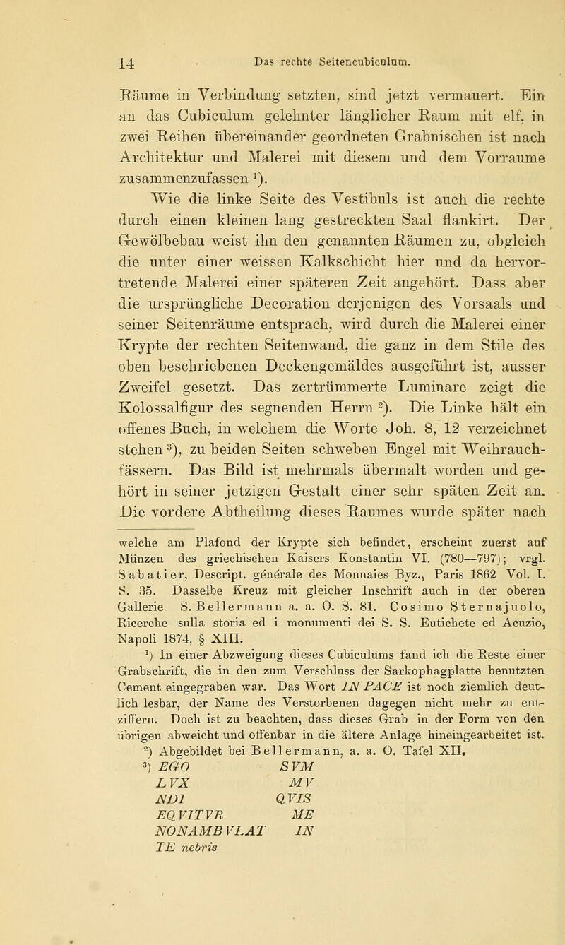 Räume in Verbindung setzten, sind jetzt vermauert. Ein an das Cubiculum gelehnter länglicher Raum mit elf, in zwei Reihen übereinander geordneten Grabnischen ist nach Architektur und Malerei mit diesem und dem Vorräume zusammenzufassen l). Wie die linke Seite des Vestibüls ist auch die rechte durch einen kleinen lang gestreckten Saal ilankirt. Der G-ewölbebau weist ihn den genannten Räumen zu, obgleich die unter einer weissen Kalkschicht hier und da hervor- tretende Malerei einer späteren Zeit angehört. Dass aber die ursprüngliche Decoration derjenigen des Vorsaals und seiner Seitenräume entsprach, wird durch die Malerei einer Krypte der rechten Seitenwand, die ganz in dem Stile des oben beschriebenen Deckengemäldes ausgeführt ist, ausser Zweifel gesetzt. Das zertrümmerte Luminare zeigt die Kolossalfigur des segnenden Herrn 2). Die Linke hält ein offenes Buch, in welchem die Worte Joh. 8, 12 verzeichnet stehen a), zu beiden Seiten schweben Engel mit Weihrauch- fässern. Das Bild ist mehrmals übermalt worden und ge- hört in seiner jetzigen Grestalt einer sehr späten Zeit an. Die vordere Abtheilung dieses Raumes wurde später nach welche am Plafond der Krypte sich befindet, erscheint zuerst auf Münzen des griechischen Kaisers Konstantin VI. (780—797j; vrgl. Sabatier, Descript. generale des Monnaies Byz., Paris 1862 Vol. I. S. 35. Dasselbe Kreuz mit gleicher Inschrift auch in der oberen Gallerie. S. Beilermann a. a. 0. S. 81. Cosimo Sternajuolo, Bicerche sulla storia ed i monumenti dei S. S. Eutichete ed Acuzio, Napoli 1874, § XIII. xj In einer Abzweigung dieses Cubiculums fand ich die Reste einer Grabschrift, die in den zum Verschluss der Sarkophagplatte benutzten Cement eingegraben war. Das Wort IN PACE ist noch ziemlich deut- lich lesbar, der Name des Verstorbenen dagegen nicht mehr zu ent- ziffern. Doch ist zu beachten, dass dieses Grab in der Form von den übrigen abweicht und offenbar in die ältere Anlage hineingearbeitet ist. 2) Abgebildet bei Bellermann, a. a. O. Tafel XII. ') EGO SVM LVX MV ND1 QVJS EQV1TVR ME NONAMBVLAT IN IE nebris