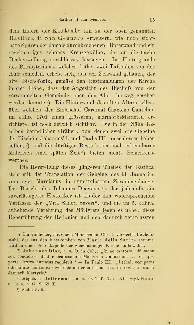 dem Innern der Katakombe hin zu der oben genannten Basilica di San Gennaro erweitert, wie noch sicht- bare Spuren der damals durchbrochenen Hinterwand und ein regelmässiges schönes Kreuzgewölbe, das an die flache Deckenwölbung anschliesst, bezeugen. Im Hintergrunde des Presbyteriums, welches früher zwei Tufsäulen von der Aula schieden, erhebt sich, aus der Felswand gehauen, der alte Bischofssitz, gemäss den Bestimmungen der Kirche in der Höhe, dass das Angesicht des Bischofs von der versammelten Gemeinde über den Altar hinweg gesehen werden konnte x). Die Hinterwand des alten Altars selbst, über welchen der Erzbischof Cardinal Giacomo Cantelmo im Jahre 1701 einen grösseren, marmorbekleideten er- richtete, ist noch deutlich sichtbar. Die in der Nähe des- selben befindlichen Gräber, von denen zwei die Gebeine der Bischöfe Johannes' I. und Paul's III. umschlossen haben sollen,2) und die dürftigen Reste kaum noch erkennbarer Malereien einer späten Zeit3) bieten nichts Bemerkens- werthes. Die Herstellung dieses jüngeren Theiles der Basilica steht mit der Translation der Gebeine des hl. Januarius vom ager Marcianus in unmittelbarem Zusammenhange. Der Bericht des Johannes Diaconus4), der jedenfalls ein zuverlässigerer Historiker ist als der ihm widersprechende Verfasser der „Vita Sancti Severi, und die im 5. Jahrh. anhebende Verehrung des Märtyrers legen es nahe, diese Ueberführung der Reliquien und den dadurch veranlassten a) Ein ähnlicher, mit einem Monogramm Christi verzierter Bischofs- stuhl, der aus den Katakomben von Maria della Sanita stammt, wird in einer Seitenkapelle der gleichnamigen Kirche aufbewahrt. 2) Johannes Diac. a. a. O. in Job.: „In eo oratorio, ubi manu sua condidisse dicitur beatissimum Märtyrern Januarium..;. et ipse parte dextra humatus requievit. — In Paulo III.: „Lethali occupatus infirmitate mortis exsolvit debitum sepultusque est in ecclesia sancti Januarii Martyris. 3) Abgeb. b. Beller mann a. a. O. Taf. X. u. XI; vrgl. Sche- rillo a. a. ü. S. 69 ff. *) Siehe S. 5.