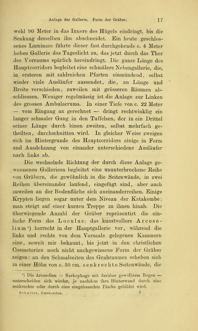 wohl 90 Meter in das Innere des Hügels eindringt, bis die Senkung desselben ihn abschneidet. Ein heute geschlos- senes Luminare führte dieser fast durchgehends c. 4 Meter hohen Gallerie das Tageslicht zu, das jetzt durch das Thor des Vorraums spärlich hereindringt. Die ganze Länge des Hauptcorridors begleitet eine schmälere Nebengallerie, die, in ersteren mit zahlreichen Pforten einmündend, selbst wieder viele Ausläufer aussendet, die, an Länge und Breite verschieden, zuweilen mit grösseren Räumen ab- schliessen. Weniger regelmässig ist die Anlage zur Linken des grossen Ambulacrums. In einer Tiefe von c. 22 Meter — vom Eingang an gerechnet — dringt rechtwinklig ein langer schmaler Gang in den Tuffelsen, der in ein Drittel seiner Länge durch einen zweiten, selbst mehrfach ge- theilten, durchschnitten wird. In gleicher Weise zweigen sich im Hintergrunde des Hauptcorridors einige in Form und Ausdehnung von einander unterschiedene Ausläufer nach links ab. Die wechselnde Richtung der durch diese Anlage ge- wonnenen Gallerieen begleitet eine ununterbrochene Reihe von Gräbern, die gewöhnlich in die Seitenwände, in zwei Reihen übereinander laufend, eingefügt sind, aber auch zuweilen an der Bodenfläche sich aneinanderreihen. Einige Krypten liegen sogar unter dem Niveau der Katakombe; man steigt auf einer kurzen Treppe zu ihnen hinab. Die überwiegende Anzahl der Gräber repräsentirt die ein- fache Form des Locu 1 us; das kunstvollere Arcoso- lium1) herrscht in der Hauptgallerie vor, während die links und rechts von dem Vorsaale gelegenen Kammern eine, soweit mir bekannt, bis jetzt in den christlichen Coemeterien noch nicht nachgewiesene Form der Gräber zeigen: an den Schmalseiten des Grabraumes erheben sich in einer Höhe von c. 50 cm. senkrechte Seitenwände, die J) Die Arcosolien — Sarkophage mit darüber gewölbtem Bogen — unterscheiden sich wieder, je nachdem ihre Hinterwand durch eine senkrechte oder durch eine eingebauschte Fläche gebildet wird. S o h u 11 ■/. e, Katakomben. *