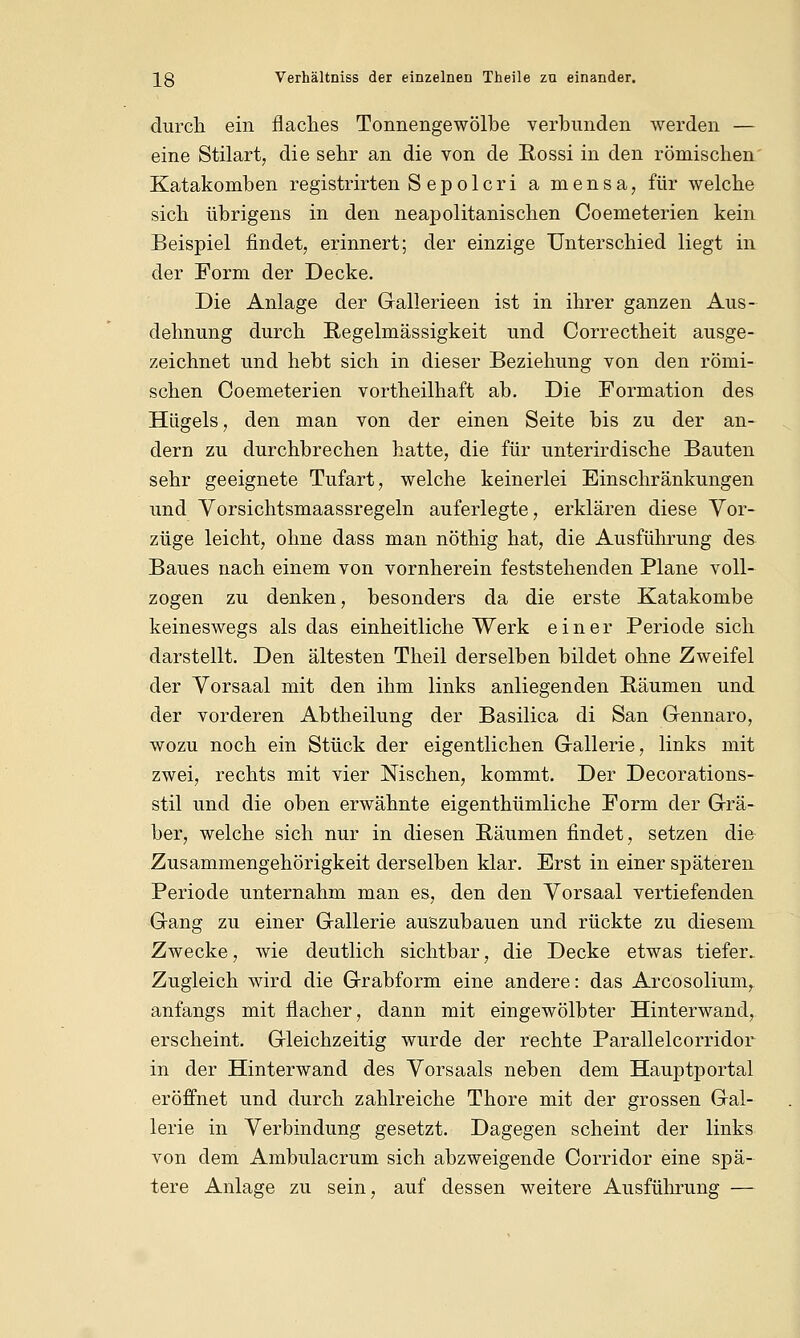\Q Verhältniss der einzelnen Theile za einander. durch ein flaches Tonnengewölbe verbunden werden — eine Stilart, die sehr an die von de Rossi in den römischen Katakomben registrirten S ep o 1 cri a mensa, für welche sich übrigens in den neapolitanischen Coemeterien kein Beispiel findet, erinnert; der einzige Unterschied liegt in der Form der Decke. Die Anlage der Gallerieen ist in ihrer ganzen Aus- dehnung durch Regelmässigkeit und Correctheit ausge- zeichnet und hebt sich in dieser Beziehung von den römi- schen Coemeterien vortheilhaft ab. Die Formation des Hügels, den man von der einen Seite bis zu der an- dern zu durchbrechen hatte, die für unterirdische Bauten sehr geeignete Tufart, welche keinerlei Einschränkungen und Vorsichtsmaassregeln auferlegte, erklären diese Vor- züge leicht, ohne dass man nöthig hat, die Ausführung des Baues nach einem von vornherein feststehenden Plane voll- zogen zu denken, besonders da die erste Katakombe keineswegs als das einheitliche Werk einer Periode sich darstellt. Den ältesten Theil derselben bildet ohne Zweifel der Vorsaal mit den ihm links anliegenden Räumen und der vorderen Abtheilung der Basilica di San Gennaro, wozu noch ein Stück der eigentlichen Gallerie, links mit zwei, rechts mit vier Nischen, kommt. Der Decorations- stil und die oben erwähnte eigenthümliche Form der Grä- ber, welche sich nur in diesen Räumen findet, setzen die Zusammengehörigkeit derselben klar. Erst in einer späteren Periode unternahm man es, den den Vorsaal vertiefenden Gang zu einer Gallerie auszubauen und rückte zu diesem Zwecke, wie deutlich sichtbar, die Decke etwas tiefer. Zugleich wird die Grabform eine andere: das Arcosolium, anfangs mit flacher, dann mit eingewölbter Hinterwand, erscheint. Gleichzeitig wurde der rechte Parallelcorridor in der Hinterwand des Vorsaals neben dem Hauptportal eröffnet und durch zahlreiche Thore mit der grossen Gal- lerie in Verbindung gesetzt. Dagegen scheint der links von dem Ambulacrum sich abzweigende Corridor eine spä- tere Anlage zu sein, auf dessen weitere Ausführung —