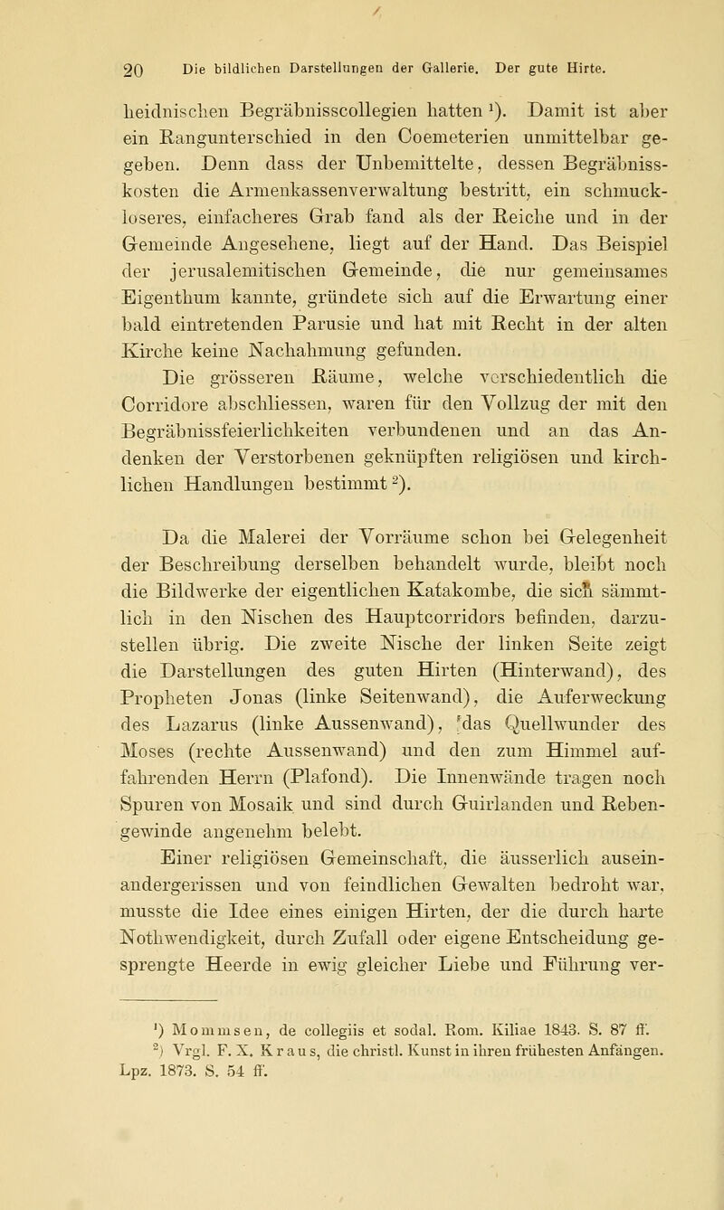 heidnischen Begräbnisscollegien hatten 1). Damit ist aber ein Rangunterschied in den Coemeterien unmittelbar ge- geben. Denn dass der Unbemittelte, dessen Begräbniss- kosten die Armenkassenverwaltung bestritt, ein schmuck- loseres, einfacheres Grab fand als der Reiche und in der Gemeinde Angesehene, liegt auf der Hand. Das Beispiel der jerusalemitischen Gemeinde, die nur gemeinsames Eigenthum kannte, gründete sich auf die Erwartung einer bald eintretenden Parusie und hat mit Recht in der alten Kirche keine Nachahmung gefunden. Die grösseren Räume, welche verschiedentlich die Corridore abschliessen, waren für den Vollzug der mit den Begräbnissfeierlichkeiten verbundenen und an das An- denken der Verstorbenen geknüpften religiösen und kirch- lichen Handlungen bestimmt2). Da die Malerei der Vorräume schon bei Gelegenheit der Beschreibung derselben behandelt wurde, bleibt noch die Bildwerke der eigentlichen Katakombe, die sicn sämnit- lich in den Nischen des Hauptcorridors befinden, darzu- stellen übrig. Die zweite Nische der linken Seite zeigt die Darstellungen des guten Hirten (Hinterwand), des Propheten Jonas (linke Seitenwand), die Auferweckung des Lazarus (linke Aussenwand), fdas Quellwunder des Moses (rechte Aussenwand) und den zum Himmel auf- fahrenden Herrn (Plafond). Die Innenwände tragen noch Spuren von Mosaik und sind durch Guhianden und Reben- gewinde angenehm belebt. Einer religiösen Gemeinschaft, die äusserlich ausein- andergerissen und von feindlichen Gewalten bedroht war, musste die Idee eines einigen Hirten, der die durch harte Nothwendigkeit, durch Zufall oder eigene Entscheidung ge- sprengte Heerde in ewig gleicher Liebe und Führung ver- ') Momnisen, de collegiis et sodal. Rom. Kiliae 1843. S. 87 ft'. 2) Vrgl. F. X. Kraus, die christl. Kunst in ihren frühesten Anfängen. Lpz. 1873. S. 54 ff'.