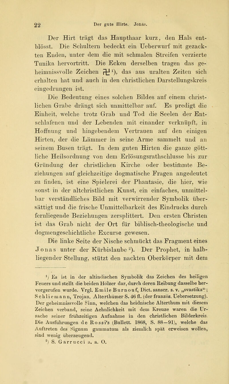 Der Hirt trägt das Haupthaar kurz, den Hals ent- blösst. Die Schultern bedeckt ein Ueberwurf mit gezack- ten Enden, unter dem die mit schmalen Streifen verzierte Tunika hervortritt. Die Ecken derselben tragen das ge- heimnissvolle Zeichen py*), das aus uralten Zeiten sich erhalten hat und auch in den christlichen Darstellungskreis eingedrungen ist. Die Bedeutung eines solchen Bildes auf einem christ- lichen Grabe drängt sich unmittelbar auf. Es predigt die Einheit, welche trotz Grab und Tod die Seelen der Ent- schlafenen und der Lebenden mit einander verknüpft, in Hoffnung und hingebendem Vertrauen auf den einigen Hirten, der die Lämmer in seine Arme sammelt und an seinem Busen trägt. In dem guten Hirten die ganze gött- liche Heilsordnung von dem Erlösungsrathschlusse bis zur Gründung der christlichen Kirche oder bestimmte Be- ziehungen auf gleichzeitige dogmatische Fragen angedeutet zu finden, ist eine Spielerei der Phantasie, die hier, wie sonst in der altchristlichen Kunst, ein einfaches, unmittel- bar verständliches Bild mit verwirrender Symbolik über- sättigt und die frische Unmittelbarkeit des Eindrucks durch fernliegende Beziehungen zersplittert. Den ersten Christen ist das Grab nicht der Ort für biblisch-theologische und dogmengeschichtliche Excurse gewesen. Die linke Seite der Nische schmückt das Fragment eines Jonas unter der Kürbislaube 2). Der Prophet, in halb- liegender Stellung, stützt den nackten Oberkörper mit dem 1) Es ist in der altindischen Symbolik das Zeichen des heiligen Feuers und stellt die beiden Hölzer dar, durch deren Reibung dasselbe her- vorgerufen wurde. Vrgl. Emile Burnouf, Dict. sanscr. s.v. „svastika; Schliemann, Trojan. Alterthümer S.46 ff. (derfranzös. Uebersetzung). Der geheimnissvolle Sinn, welchen das heidnische Alterthum mit diesem Zeichen verband, seine Aehnlichkeit mit dem Kreuze waren die Ur- sache seiner frühzeitigen Aufnahme in den christlichen Bilderkreis. Die Ausführungen de Rossi's (Bullett. 1868, S. 88—91), welche das Auftreten des Signum gammatum als ziemlich spät erweisen wollen, sind wenig überzeugend. 2) S. Garrucci a. a. O.