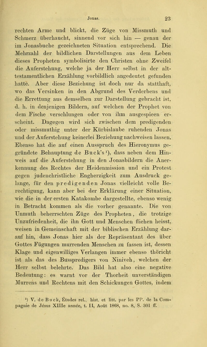 Jonas. 23 rechten Arme und blickt, die Züge von Missmuth und Schmerz überhaucht, sinnend vor sich hin — genau der im Jonasbuche gezeichneten Situation entsprechend. Die Mehrzahl der bildlichen Darstellungen aus dem Leben dieses Propheten symbolisirte den Christen ohne Zweifel die Auferstehung, welche ja der Herr selbst in der alt- testamentlichen Erzählung vorbildlich angedeutet gefunden hatte. Aber diese Beziehung ist doch nur da statthaft, wo das Versinken in den Abgrund des Verderbens und die Errettung aus demselben zur Darstellung gebracht ist, d. h. in denjenigen Bildern, auf welchen der Prophet von dem Fische verschlungen oder von ihm ausgespieen er- scheint. Dagegen wird sich zwischen dem predigenden oder missmuthig unter der Kürbislaube ruhenden Jonas und der Auferstehung keinerlei Beziehung nachweisen lassen. Ebenso hat die auf einen Ausspruch des Hieronymus ge- gründete Behauptung de Buck's1), dass neben dem Hin- weis auf die Auferstehung in den Jonasbildern die Aner- kennung des Rechtes der Heidenmission und ein Protest gegen judenchristliche Engherzigkeit zum Ausdruck ge- lange, für den predigenden Jonas vielleicht volle Be- rechtigung, kann aber bei der Erklärung einer Situation, wie die in der ersten Katakombe dargestellte, ebenso wenig in Betracht kommen als die vorher genannte. Die von Unmuth beherrschten Züge des Propheten, die trotzige Unzufriedenheit, die ihn Gott und Menschen fliehen heisst, weisen in Gemeinschaft mit der biblischen Erzählung dar- auf hin, dass Jonas hier als der Repräsentant des über Gottes Fügungen murrenden Menschen zu fassen ist, dessen Klage und eigenwilliges Verlangen immer ebenso thöricht ist als das des Büsspredigers von Niniveh, welchen der Herr selbst belehrte. Das Bild hat also eine negative Bedeutung: es warnt vor der Thorheit unverständigen Murrens und Rechtens mit den Schickungen Gottes, indem *) V. de Bück, Etudes rel.. htst. et litt, par les PP. de la Com-