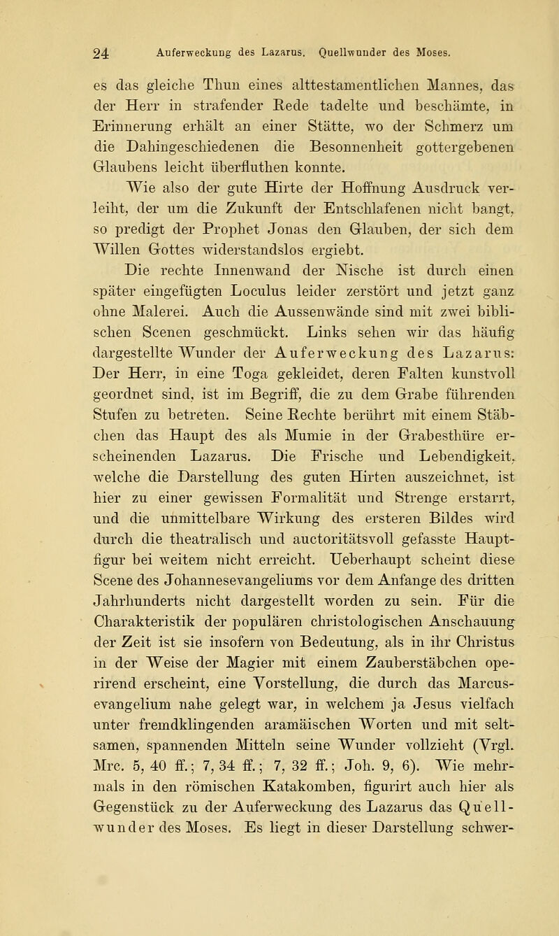 es das gleiche Thun eines alttestamentlichen Mannes, das der Herr in strafender Rede tadelte und beschämte, in Erinnerung erhält an einer Stätte, wo der Schmerz um die Dahingeschiedenen die Besonnenheit gottergebenen Glaubens leicht überfluthen konnte. Wie also der gute Hirte der Hoffnung Ausdruck ver- leiht, der um die Zukunft der Entschlafenen nicht bangt, so predigt der Prophet Jonas den Glauben, der sich dem Willen Gottes widerstandslos ergiebt. Die rechte Innenwand der Nische ist durch einen später eingefügten Loculus leider zerstört und jetzt ganz ohne Malerei. Auch die Aussenwände sind mit zwei bibli- schen Scenen geschmückt. Links sehen wir das häufig dargestellte Wunder der Auferweckung des Lazarus: Der Herr, in eine Toga gekleidet, deren Falten kunstvoll geordnet sind, ist im Begriff, die zu dem Grabe führenden Stufen zu betreten. Seine Hechte berührt mit einem Stäb- chen das Haupt des als Mumie in der Grabesthüre er- scheinenden Lazarus. Die Frische und Lebendigkeit, welche die Darstellung des guten Hirten auszeichnet, ist hier zu einer gewissen Formalität und Strenge erstarrt, und die unmittelbare Wirkung des ersteren Bildes wird durch die theatralisch und auctoritätsvoll gefasste Haupt- figur bei weitem nicht erreicht. Ueberhaupt scheint diese Scene des Johannesevangeliums vor dem Anfange des dritten Jahrhunderts nicht dargestellt worden zu sein. Für die Charakteristik der populären christologischen Anschauung der Zeit ist sie insofern von Bedeutung, als in ihr Christus in der Weise der Magier mit einem Zauberstäbchen ope- rirend erscheint, eine Vorstellung, die durch das Marcus- evangelium nahe gelegt war, in welchem ja Jesus vielfach unter fremdklingenden aramäischen Worten und mit selt- samen, spannenden Mitteln seine Wunder vollzieht (VrgL Mrc. 5, 40 ff.; 7, 34 ff.; 7, 32 ff.; Joh. 9, 6). Wie mehr- mals in den römischen Katakomben, figurirt auch hier als Gegenstück zu der Auferweckung des Lazarus das Quell- wunder des Moses. Es liegt in dieser Darstellung schwer-