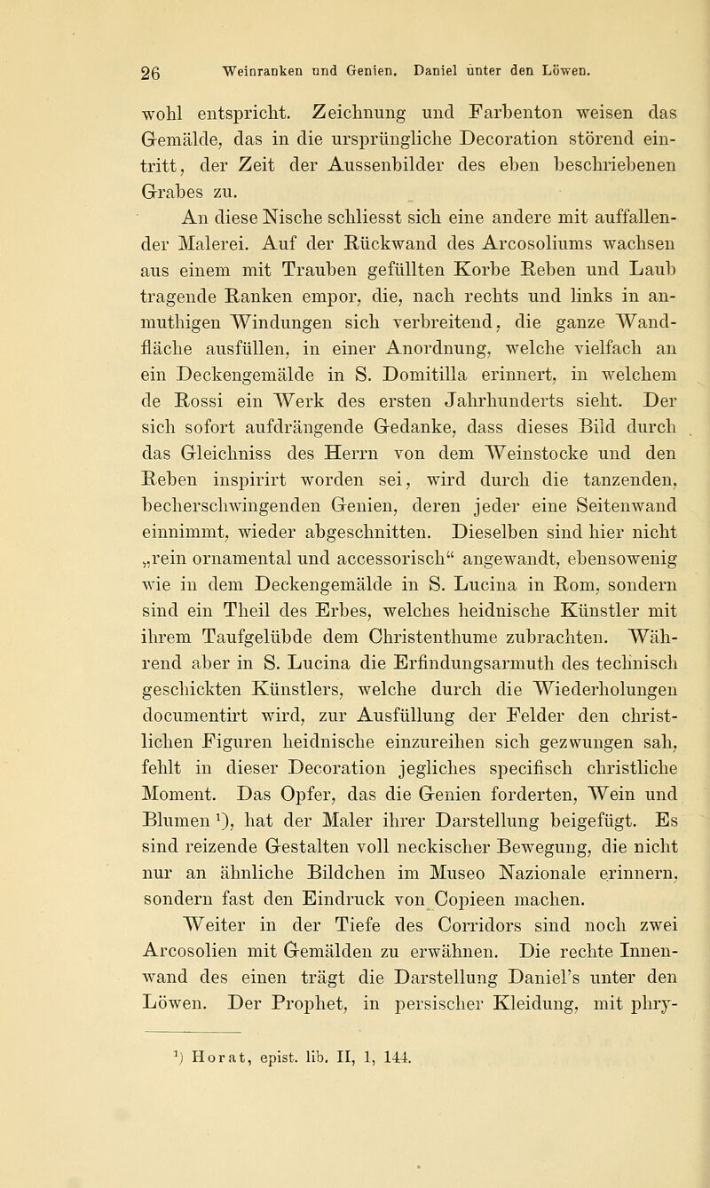 wohl entspricht. Zeichnung und Farbenton weisen das Gemälde, das in die ursprüngliche Decoration störend ein- tritt, der Zeit der Aussenbilder des eben beschriebenen Grabes zu. An diese Nische schliesst sich eine andere mit auffallen- der Malerei. Auf der Rückwand des Arcosoliums wachsen aus einem mit Trauben gefüllten Korbe Reben und Laub tragende Ranken empor, die, nach rechts und links in an- muthigen Windungen sich verbreitend, die ganze Wand- fläche ausfüllen, in einer Anordnung, welche vielfach an ein Deckengemälde in S. Domitilla erinnert, in welchem de Rossi ein Werk des ersten Jahrhunderts sieht. Der sich sofort aufdrängende Gedanke, dass dieses Bild durch das Gleichniss des Herrn von dem Weinstocke und den Reben inspirirt worden sei, wird durch die tanzenden, becherschwingenden Genien, deren jeder eine Seitenwand einnimmt, wieder abgeschnitten. Dieselben sind hier nicht „rein ornamental und accessorisch angewandt, ebensowenig wie in dem Deckengemälde in S. Lucina in Rom, sondern sind ein Theil des Erbes, welches heidnische Künstler mit ihrem Taufgelübde dem Christenthume zubrachten. Wäh- rend aber in S. Lucina die Erfindungsarmuth des technisch geschickten Künstlers, welche durch die Wiederholungen documentirt wird, zur Ausfüllung der Felder den christ- lichen Figuren heidnische einzureihen sich gezwungen sah, fehlt in dieser Decoration jegliches specifisch christliche Moment. Das Opfer, das die Genien forderten, Wein und Blumen !), hat der Maler ihrer Darstellung beigefügt. Es sind reizende Gestalten voll neckischer Bewegung, die nicht nur an ähnliche Bildchen im Museo Nazionale erinnern, sondern fast den Eindruck von Copieen machen. Weiter in der Tiefe des Corridors sind noch zwei Arcosolien mit Gemälden zu erwähnen. Die rechte Innen- wand des einen trägt die Darstellung Daniel's unter den Löwen. Der Prophet, in persischer Kleidung, mit phry- :) Horat, epist, lib. II, 1, 144