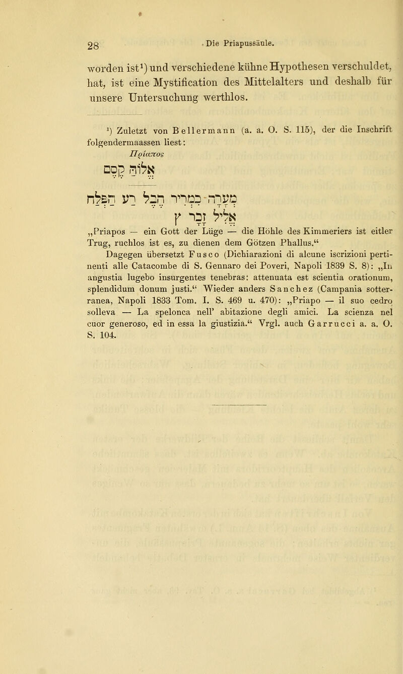 og • Die PriapuBsäule. worden ist1) und verschiedene kühne Hypothesen verschuldet, hat, ist eine Mystification des Mittelalters und deshalb für unsere Untersuchung werthlos. J) Zuletzt von Bellermann (a. a. O. S. 115), der die Inschrift folgenderniaassen liest: ITgiaTtos □dp nftK rfen in tan nnp:? rtwö I tt • v: „Priapos — ein Gott der Lüge — die Höhle des Kimmeriers ist eitler Trug, ruchlos ist es, zu dienen dem Götzen Phallus. Dagegen übersetzt F u s c o (Dichiarazioni di alcune iscrizioni perti- nenti alle Catacombe di S. Gennaro dei Poveri, Napoli 1839 S. 8): „In angustia lugebo insurgentes tenebras: attenuata est scientia orationum, splendidum donum justi. Wieder anders Sanchez (Campania sotter- ranea, Napoli 1833 Tom. I. S. 469 u. 470): „Priapo — il suo cedro solleva — La spelonca nell' abitazione degli amici. La scienza nel cuor generoso, ed in essa la giustizia. Vrgl. auch Garrucci a. a. O. S. 104.