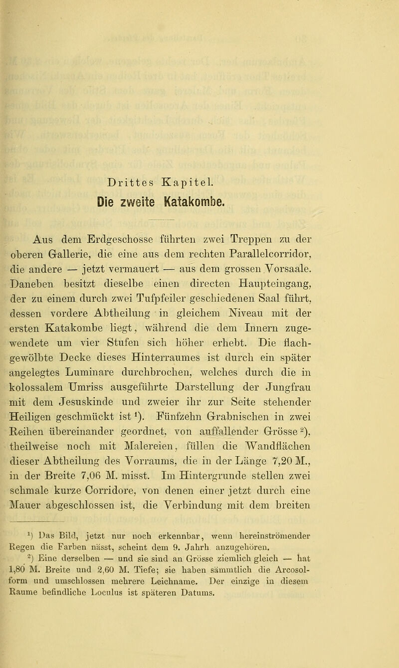 Drittes Kapitel. Die zweite Katakombe. Aus dem Erdgeschosse führten zwei Treppen zu der oberen Grallerie, die eine aus dem rechten Parallelcorridor, die andere — jetzt vermauert — aus dem grossen .Vorsaale. Daneben besitzt dieselbe einen directen Haupteingang, der zu einem durch zwei Tufpfeiler geschiedenen Saal führt, dessen vordere Abtheilung in gleichem Niveau mit der ersten Katakombe liegt, während die dem Innern zuge- wendete um vier Stufen sich höher erhebt. Die flach- gewölbte Decke dieses Hinterraumes ist durch ein später angelegtes Luminare durchbrochen, welches durch die in kolossalem Umriss ausgeführte Darstellung der Jungfrau mit dem Jesuskinde und zweier ihr zur Seite stehender Heiligen geschmückt ist*). Fünfzehn Grabnischen in zwei Reihen übereinander geordnet, von auffallender Grösse2), theilweise noch mit Malereien, füllen die Wandflächen dieser Abtheilung des Vorraums, die in der Länge 7,20 M., in der Breite 7,06 M. misst. Im Hintergrunde stellen zwei schmale kurze Corridore, von denen einer jetzt durch eine Mauer abgeschlossen ist, die Verbindung mit dem breiten *) Das Bild, jetzt nur noch erkennbar, wenn hereinströniender Regen die Farben nässt, scheint dem 9. Jahrh anzugehören. 2) Eine derselben — und sie sind an Grösse ziemlich gleich — hat 1,80 M. Breite und 2,60 M. Tiefe; sie haben sämmtlich die Arcosol- form und umschlossen mehrere Leichname. Der einzige in diesem Räume befindliche Loculus ist späteren Datums.