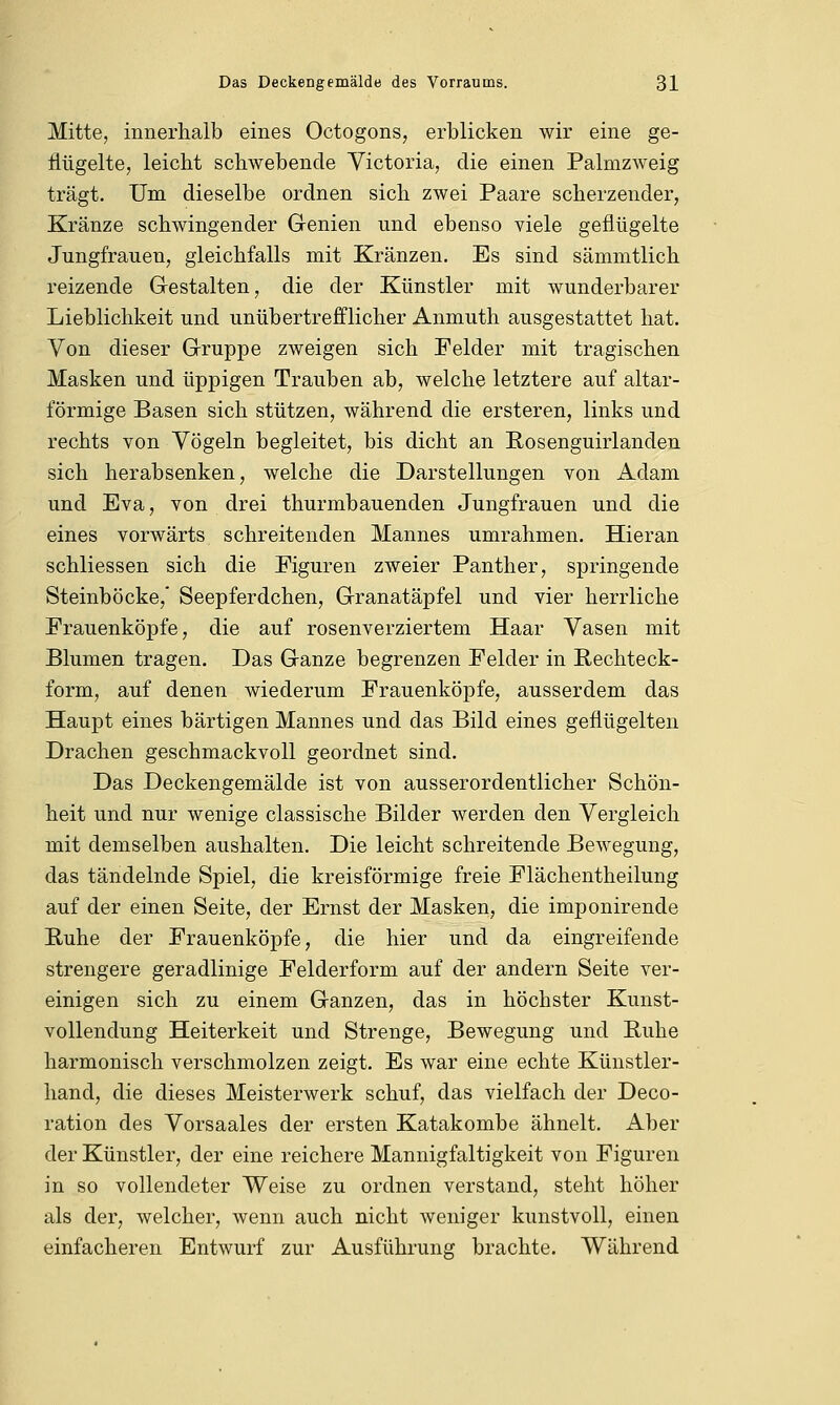 Mitte, innerhalb eines Octogons, erblicken wir eine ge- flügelte, leicht schwebende Victoria, die einen Palmzweig trägt. Um dieselbe ordnen sich zwei Paare scherzender, Kränze schwingender Genien und ebenso viele geflügelte Jungfrauen, gleichfalls mit Kränzen. Es sind sämmtlich reizende Gestalten, die der Künstler mit wunderbarer Lieblichkeit und unübertrefflicher Anmuth ausgestattet hat. Von dieser Gruppe zweigen sich Felder mit tragischen Masken und üppigen Trauben ab, welche letztere auf altar- förmige Basen sich stützen, während die ersteren, links und rechts von Vögeln begleitet, bis dicht an Rosenguirlanden sich herabsenken, welche die Darstellungen von Adam und Eva, von drei thurmbauenden Jungfrauen und die eines vorwärts schreitenden Mannes umrahmen. Hieran schliessen sich die Figuren zweier Panther, springende Steinböcke, Seepferdchen, Granatäpfel und vier herrliche Frauenköpfe, die auf rosenverziertem Haar Vasen mit Blumen tragen. Das Ganze begrenzen Felder in Rechteck- form, auf denen wiederum Frauenköpfe, ausserdem das Haupt eines bärtigen Mannes und das Bild eines geflügelten Drachen geschmackvoll geordnet sind. Das Deckengemälde ist von ausserordentlicher Schön- heit und nur wenige classische Bilder werden den Vergleich mit demselben aushalten. Die leicht schreitende Bewegung, das tändelnde Spiel, die kreisförmige freie Flächentheilung auf der einen Seite, der Ernst der Masken, die imponirende Ruhe der Frauenköpfe, die hier und da eingreifende strengere geradlinige Felderform auf der andern Seite ver- einigen sich zu einem Ganzen, das in höchster Kunst- vollendung Heiterkeit und Strenge, Bewegung und Ruhe harmonisch verschmolzen zeigt. Es war eine echte Künstler- hand, die dieses Meisterwerk schuf, das vielfach der Deco- ration des Vorsaales der ersten Katakombe ähnelt. Aber der Künstler, der eine reichere Mannigfaltigkeit von Figuren in so vollendeter Weise zu ordnen verstand, steht höher als der, welcher, wenn auch nicht weniger kunstvoll, einen einfacheren Entwurf zur Ausführung brachte. Während